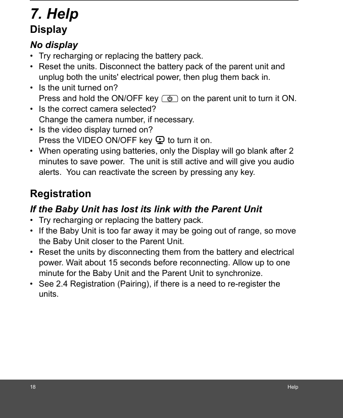 18 Help7. HelpDisplayNo display•  Try recharging or replacing the battery pack.•  Reset the units. Disconnect the battery pack of the parent unit and unplug both the units&apos; electrical power, then plug them back in.•  Is the unit turned on?Press and hold the ON/OFF key P on the parent unit to turn it ON.•  Is the correct camera selected?Change the camera number, if necessary.•  Is the video display turned on?Press the VIDEO ON/OFF key V to turn it on.•  When operating using batteries, only the Display will go blank after 2 minutes to save power.  The unit is still active and will give you audio alerts.  You can reactivate the screen by pressing any key. RegistrationIf the Baby Unit has lost its link with the Parent Unit•  Try recharging or replacing the battery pack.•  If the Baby Unit is too far away it may be going out of range, so move the Baby Unit closer to the Parent Unit.•  Reset the units by disconnecting them from the battery and electrical power. Wait about 15 seconds before reconnecting. Allow up to one minute for the Baby Unit and the Parent Unit to synchronize.•  See 2.4 Registration (Pairing), if there is a need to re-register the units. 