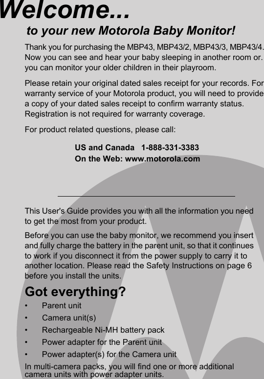 This User&apos;s Guide provides you with all the information you need to get the most from your product.Before you can use the baby monitor, we recommend you insert and fully charge the battery in the parent unit, so that it continues to work if you disconnect it from the power supply to carry it to another location. Please read the Safety Instructions on page 6 before you install the units.Got everything?• Parent unit • Camera unit(s) •  Rechargeable Ni-MH battery pack •  Power adapter for the Parent unit •  Power adapter(s) for the Camera unit In multi-camera packs, you will find one or more additional camera units with power adapter units.Welcome...to your new Motorola Baby Monitor!Thank you for purchasing the MBP43, MBP43/2, MBP43/3, MBP43/4. Now you can see and hear your baby sleeping in another room or.you can monitor your older children in their playroom. Please retain your original dated sales receipt for your records. For warranty service of your Motorola product, you will need to provide a copy of your dated sales receipt to confirm warranty status. Registration is not required for warranty coverage. For product related questions, please call:US and Canada 1-888-331-3383On the Web: www.motorola.com