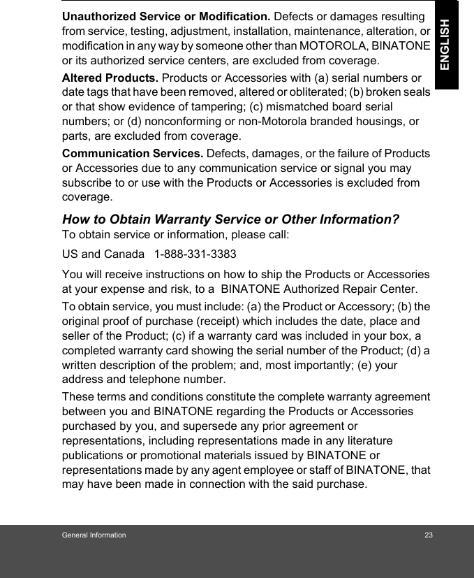 General Information 23ENGLISHUnauthorized Service or Modification. Defects or damages resulting from service, testing, adjustment, installation, maintenance, alteration, or modification in any way by someone other than MOTOROLA, BINATONE or its authorized service centers, are excluded from coverage. Altered Products. Products or Accessories with (a) serial numbers or date tags that have been removed, altered or obliterated; (b) broken seals or that show evidence of tampering; (c) mismatched board serial numbers; or (d) nonconforming or non-Motorola branded housings, or parts, are excluded from coverage. Communication Services. Defects, damages, or the failure of Products or Accessories due to any communication service or signal you may subscribe to or use with the Products or Accessories is excluded from coverage.How to Obtain Warranty Service or Other Information?To obtain service or information, please call:You will receive instructions on how to ship the Products or Accessories at your expense and risk, to a  BINATONE Authorized Repair Center.  To obtain service, you must include: (a) the Product or Accessory; (b) the original proof of purchase (receipt) which includes the date, place and seller of the Product; (c) if a warranty card was included in your box, a completed warranty card showing the serial number of the Product; (d) a written description of the problem; and, most importantly; (e) your address and telephone number.These terms and conditions constitute the complete warranty agreement between you and BINATONE regarding the Products or Accessories purchased by you, and supersede any prior agreement or representations, including representations made in any literature publications or promotional materials issued by BINATONE or representations made by any agent employee or staff of BINATONE, that may have been made in connection with the said purchase.US and Canada 1-888-331-3383