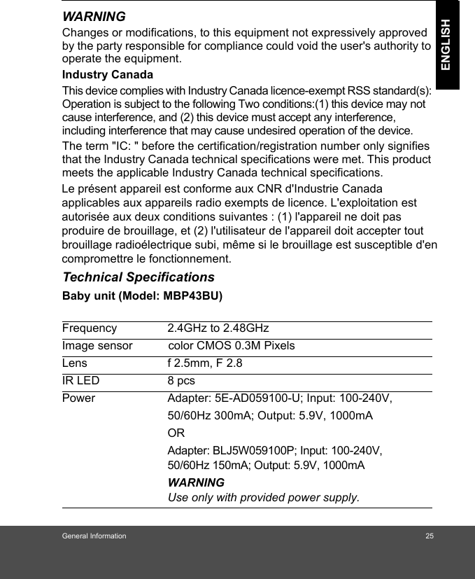 General Information 25ENGLISHWARNINGChanges or modifications, to this equipment not expressively approved by the party responsible for compliance could void the user&apos;s authority to operate the equipment.Industry CanadaThis device complies with Industry Canada licence-exempt RSS standard(s): Operation is subject to the following Two conditions:(1) this device may not cause interference, and (2) this device must accept any interference, including interference that may cause undesired operation of the device.The term &quot;IC: &quot; before the certification/registration number only signifies that the Industry Canada technical specifications were met. This product meets the applicable Industry Canada technical specifications.Technical SpecificationsBaby unit (Model: MBP43BU) Frequency 2.4GHz to 2.48GHzImage sensor           color CMOS 0.3M PixelsLens f 2.5mm, F 2.8IR LED 8 pcsPower Adapter: 5E-AD059100-U; Input: 100-240V, 50/60Hz 300mA; Output: 5.9V, 1000mAORAdapter: BLJ5W059100P; Input: 100-240V, 50/60Hz 150mA; Output: 5.9V, 1000mA WARNINGUse only with provided power supply.Le présent appareil est conforme aux CNR d&apos;Industrie Canada applicables aux appareils radio exempts de licence. L&apos;exploitation est autorisée aux deux conditions suivantes : (1) l&apos;appareil ne doit pas produire de brouillage, et (2) l&apos;utilisateur de l&apos;appareil doit accepter tout brouillage radioélectrique subi, même si le brouillage est susceptible d&apos;en compromettre le fonctionnement.