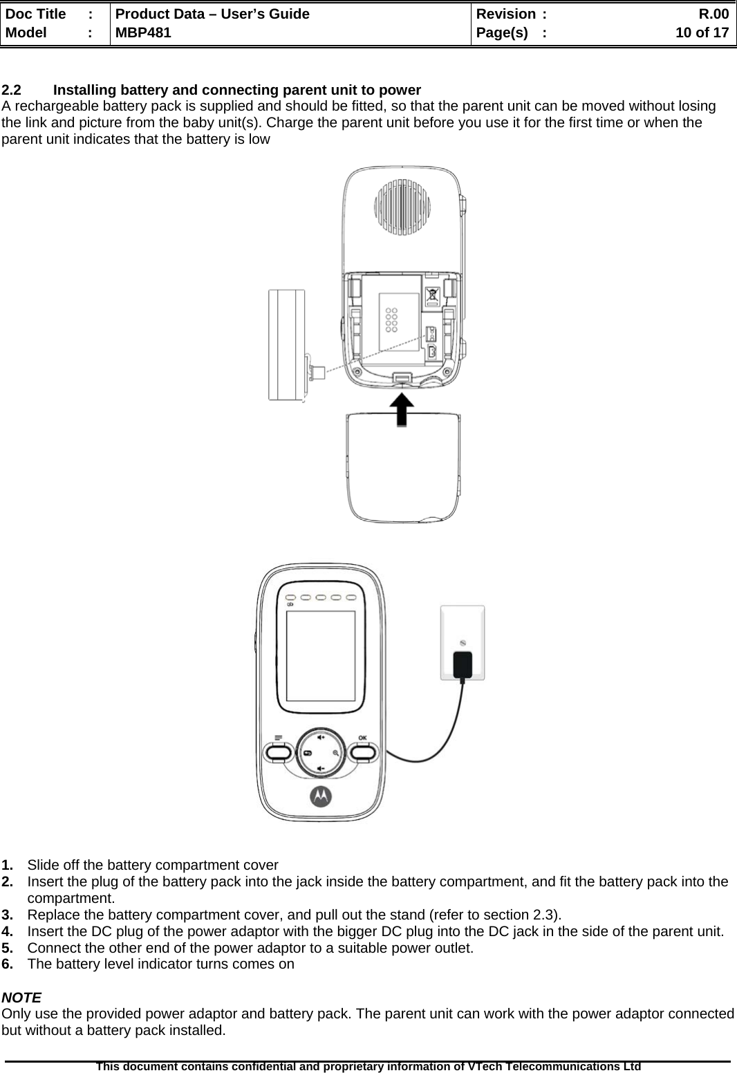  Doc Title  :  Product Data – User’s Guide  Revision :    R.00Model   :  MBP481  Page(s)  :    10 of 17  This document contains confidential and proprietary information of VTech Telecommunications Ltd    2.2  Installing battery and connecting parent unit to power A rechargeable battery pack is supplied and should be fitted, so that the parent unit can be moved without losing the link and picture from the baby unit(s). Charge the parent unit before you use it for the first time or when the parent unit indicates that the battery is low                    1.  Slide off the battery compartment cover 2.  Insert the plug of the battery pack into the jack inside the battery compartment, and fit the battery pack into the compartment. 3.  Replace the battery compartment cover, and pull out the stand (refer to section 2.3). 4.  Insert the DC plug of the power adaptor with the bigger DC plug into the DC jack in the side of the parent unit. 5.  Connect the other end of the power adaptor to a suitable power outlet. 6.  The battery level indicator turns comes on  NOTE Only use the provided power adaptor and battery pack. The parent unit can work with the power adaptor connected but without a battery pack installed.  