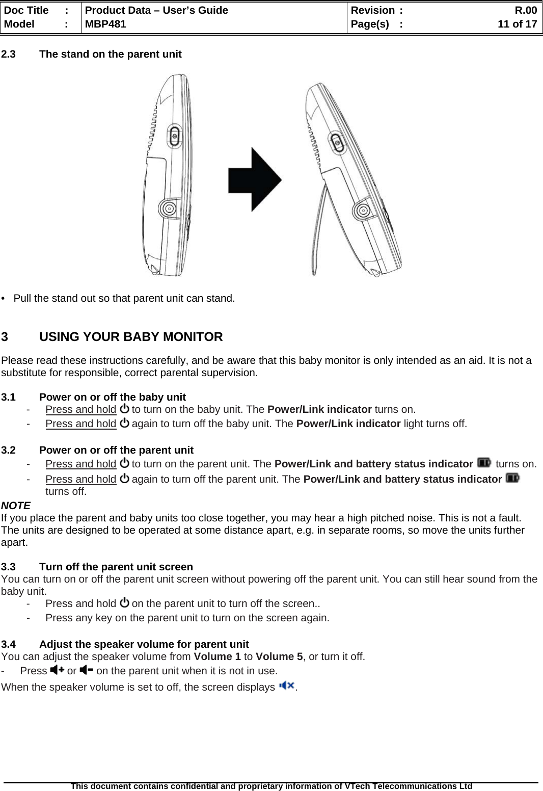  Doc Title  :  Product Data – User’s Guide  Revision :    R.00Model   :  MBP481  Page(s)  :    11 of 17  This document contains confidential and proprietary information of VTech Telecommunications Ltd   2.3  The stand on the parent unit    •   Pull the stand out so that parent unit can stand.  3  USING YOUR BABY MONITOR Please read these instructions carefully, and be aware that this baby monitor is only intended as an aid. It is not a substitute for responsible, correct parental supervision.  3.1  Power on or off the baby unit -  Press and hold  to turn on the baby unit. The Power/Link indicator turns on. -  Press and hold  again to turn off the baby unit. The Power/Link indicator light turns off.  3.2  Power on or off the parent unit -  Press and hold  to turn on the parent unit. The Power/Link and battery status indicator  turns on. -  Press and hold  again to turn off the parent unit. The Power/Link and battery status indicator   turns off. NOTE If you place the parent and baby units too close together, you may hear a high pitched noise. This is not a fault. The units are designed to be operated at some distance apart, e.g. in separate rooms, so move the units further apart.  3.3  Turn off the parent unit screen You can turn on or off the parent unit screen without powering off the parent unit. You can still hear sound from the baby unit. -  Press and hold   on the parent unit to turn off the screen.. -  Press any key on the parent unit to turn on the screen again.  3.4  Adjust the speaker volume for parent unit You can adjust the speaker volume from Volume 1 to Volume 5, or turn it off. - Press  or   on the parent unit when it is not in use. When the speaker volume is set to off, the screen displays  .        