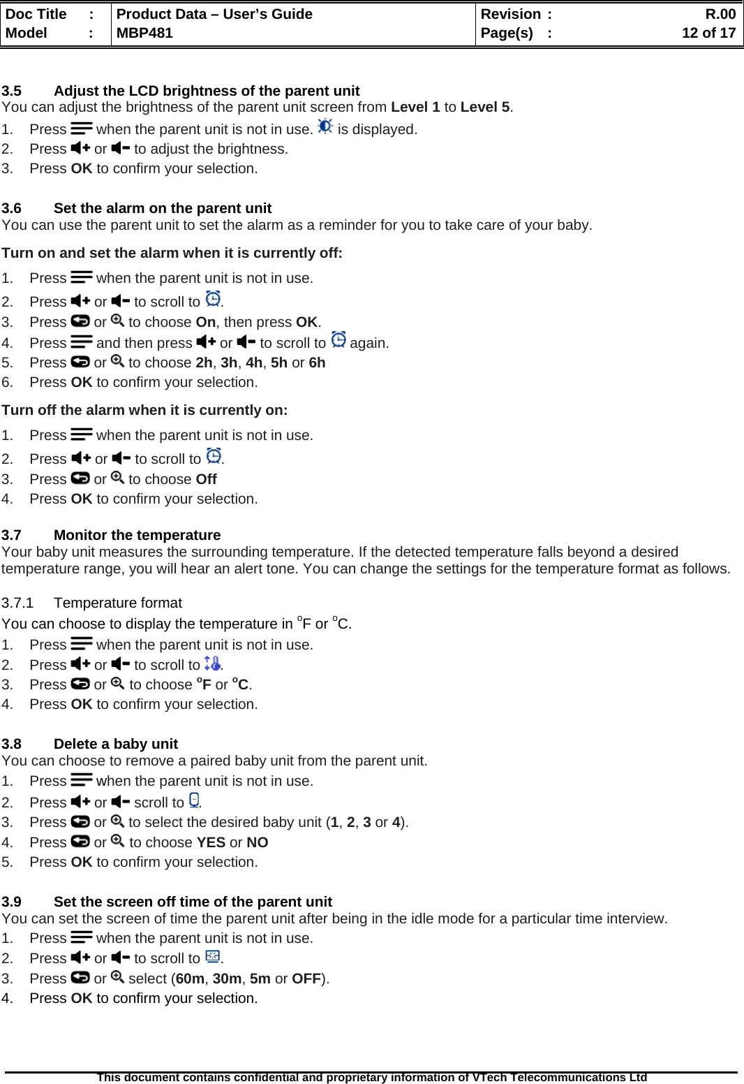  Doc Title  :  Product Data – User’s Guide  Revision :    R.00Model   :  MBP481  Page(s)  :    12 of 17  This document contains confidential and proprietary information of VTech Telecommunications Ltd    3.5  Adjust the LCD brightness of the parent unit You can adjust the brightness of the parent unit screen from Level 1 to Level 5.  1.    Press   when the parent unit is not in use.   is displayed. 2.    Press   or   to adjust the brightness. 3.    Press OK to confirm your selection.  3.6  Set the alarm on the parent unit You can use the parent unit to set the alarm as a reminder for you to take care of your baby. Turn on and set the alarm when it is currently off: 1.    Press   when the parent unit is not in use. 2.    Press   or   to scroll to  . 3.    Press   or   to choose On, then press OK. 4.    Press   and then press   or   to scroll to   again. 5.    Press   or   to choose 2h, 3h, 4h, 5h or 6h 6.    Press OK to confirm your selection. Turn off the alarm when it is currently on: 1.    Press   when the parent unit is not in use. 2.    Press  or   to scroll to  . 3.    Press   or   to choose Off 4.    Press OK to confirm your selection.  3.7  Monitor the temperature Your baby unit measures the surrounding temperature. If the detected temperature falls beyond a desired temperature range, you will hear an alert tone. You can change the settings for the temperature format as follows. 3.7.1 Temperature format You can choose to display the temperature in oF or oC. 1.    Press   when the parent unit is not in use. 2.    Press   or   to scroll to  . 3.    Press   or   to choose oF or oC. 4.    Press OK to confirm your selection.  3.8  Delete a baby unit You can choose to remove a paired baby unit from the parent unit. 1.    Press   when the parent unit is not in use. 2.    Press   or   scroll to  . 3.    Press   or   to select the desired baby unit (1, 2, 3 or 4). 4.    Press   or   to choose YES or NO 5.    Press OK to confirm your selection.  3.9  Set the screen off time of the parent unit You can set the screen of time the parent unit after being in the idle mode for a particular time interview.   1.    Press   when the parent unit is not in use. 2.    Press   or   to scroll to  . 3.    Press   or   select (60m, 30m, 5m or OFF). 4.    Press OK to confirm your selection.    