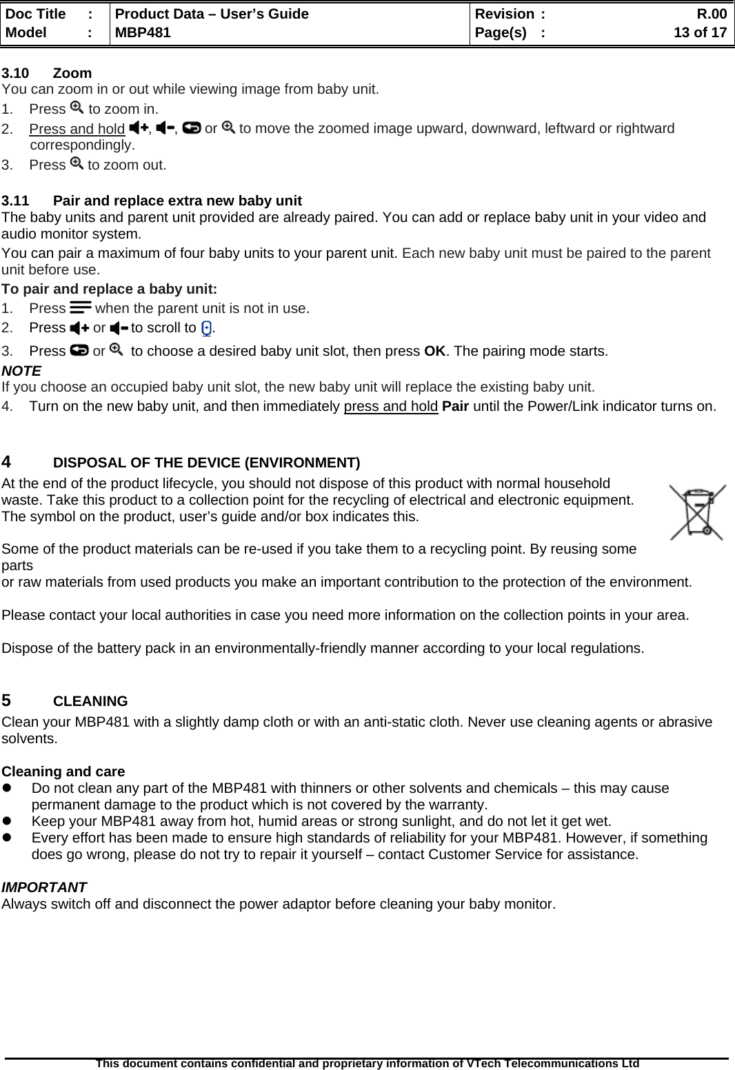  Doc Title  :  Product Data – User’s Guide  Revision :    R.00Model   :  MBP481  Page(s)  :    13 of 17  This document contains confidential and proprietary information of VTech Telecommunications Ltd   3.10 Zoom You can zoom in or out while viewing image from baby unit. 1.    Press   to zoom in. 2.    Press and hold ,  ,   or   to move the zoomed image upward, downward, leftward or rightward correspondingly. 3.    Press   to zoom out.    3.11  Pair and replace extra new baby unit The baby units and parent unit provided are already paired. You can add or replace baby unit in your video and audio monitor system. You can pair a maximum of four baby units to your parent unit. Each new baby unit must be paired to the parent unit before use. To pair and replace a baby unit: 1.    Press   when the parent unit is not in use. 2.    Press   or   to scroll to  . 3.    Press   or    to choose a desired baby unit slot, then press OK. The pairing mode starts. NOTE If you choose an occupied baby unit slot, the new baby unit will replace the existing baby unit. 4.    Turn on the new baby unit, and then immediately press and hold Pair until the Power/Link indicator turns on.  4  DISPOSAL OF THE DEVICE (ENVIRONMENT)  At the end of the product lifecycle, you should not dispose of this product with normal household waste. Take this product to a collection point for the recycling of electrical and electronic equipment. The symbol on the product, user’s guide and/or box indicates this.  Some of the product materials can be re-used if you take them to a recycling point. By reusing some parts  or raw materials from used products you make an important contribution to the protection of the environment.  Please contact your local authorities in case you need more information on the collection points in your area.  Dispose of the battery pack in an environmentally-friendly manner according to your local regulations.  5  CLEANING  Clean your MBP481 with a slightly damp cloth or with an anti-static cloth. Never use cleaning agents or abrasive solvents.  Cleaning and care   Do not clean any part of the MBP481 with thinners or other solvents and chemicals – this may cause permanent damage to the product which is not covered by the warranty.   Keep your MBP481 away from hot, humid areas or strong sunlight, and do not let it get wet.   Every effort has been made to ensure high standards of reliability for your MBP481. However, if something does go wrong, please do not try to repair it yourself – contact Customer Service for assistance.  IMPORTANT Always switch off and disconnect the power adaptor before cleaning your baby monitor.         