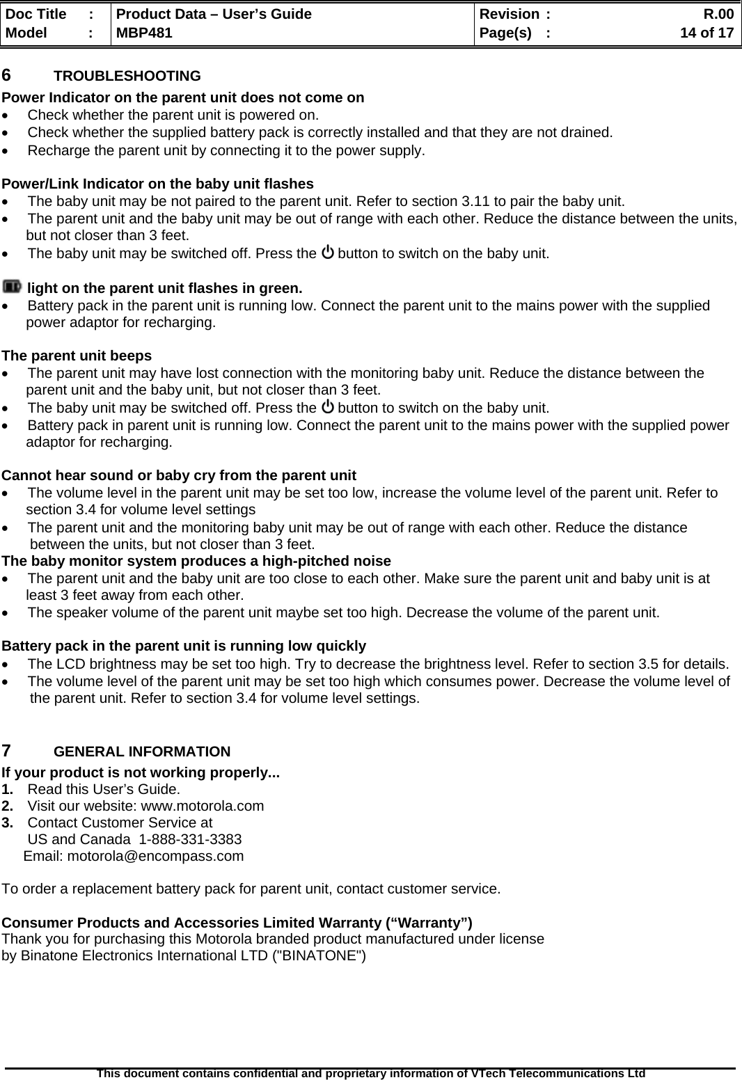  Doc Title  :  Product Data – User’s Guide  Revision :    R.00Model   :  MBP481  Page(s)  :    14 of 17  This document contains confidential and proprietary information of VTech Telecommunications Ltd   6  TROUBLESHOOTING Power Indicator on the parent unit does not come on   Check whether the parent unit is powered on.   Check whether the supplied battery pack is correctly installed and that they are not drained.   Recharge the parent unit by connecting it to the power supply.  Power/Link Indicator on the baby unit flashes   The baby unit may be not paired to the parent unit. Refer to section 3.11 to pair the baby unit.   The parent unit and the baby unit may be out of range with each other. Reduce the distance between the units, but not closer than 3 feet.   The baby unit may be switched off. Press the   button to switch on the baby unit.   light on the parent unit flashes in green.   Battery pack in the parent unit is running low. Connect the parent unit to the mains power with the supplied power adaptor for recharging.  The parent unit beeps   The parent unit may have lost connection with the monitoring baby unit. Reduce the distance between the parent unit and the baby unit, but not closer than 3 feet.   The baby unit may be switched off. Press the   button to switch on the baby unit.   Battery pack in parent unit is running low. Connect the parent unit to the mains power with the supplied power adaptor for recharging.  Cannot hear sound or baby cry from the parent unit   The volume level in the parent unit may be set too low, increase the volume level of the parent unit. Refer to section 3.4 for volume level settings   The parent unit and the monitoring baby unit may be out of range with each other. Reduce the distance    between the units, but not closer than 3 feet. The baby monitor system produces a high-pitched noise   The parent unit and the baby unit are too close to each other. Make sure the parent unit and baby unit is at least 3 feet away from each other.   The speaker volume of the parent unit maybe set too high. Decrease the volume of the parent unit.  Battery pack in the parent unit is running low quickly   The LCD brightness may be set too high. Try to decrease the brightness level. Refer to section 3.5 for details.   The volume level of the parent unit may be set too high which consumes power. Decrease the volume level of    the parent unit. Refer to section 3.4 for volume level settings.  7  GENERAL INFORMATION  If your product is not working properly... 1.  Read this User’s Guide. 2.  Visit our website: www.motorola.com 3.  Contact Customer Service at US and Canada  1-888-331-3383 Email: motorola@encompass.com  To order a replacement battery pack for parent unit, contact customer service.  Consumer Products and Accessories Limited Warranty (“Warranty”) Thank you for purchasing this Motorola branded product manufactured under license  by Binatone Electronics International LTD (&quot;BINATONE&quot;)       