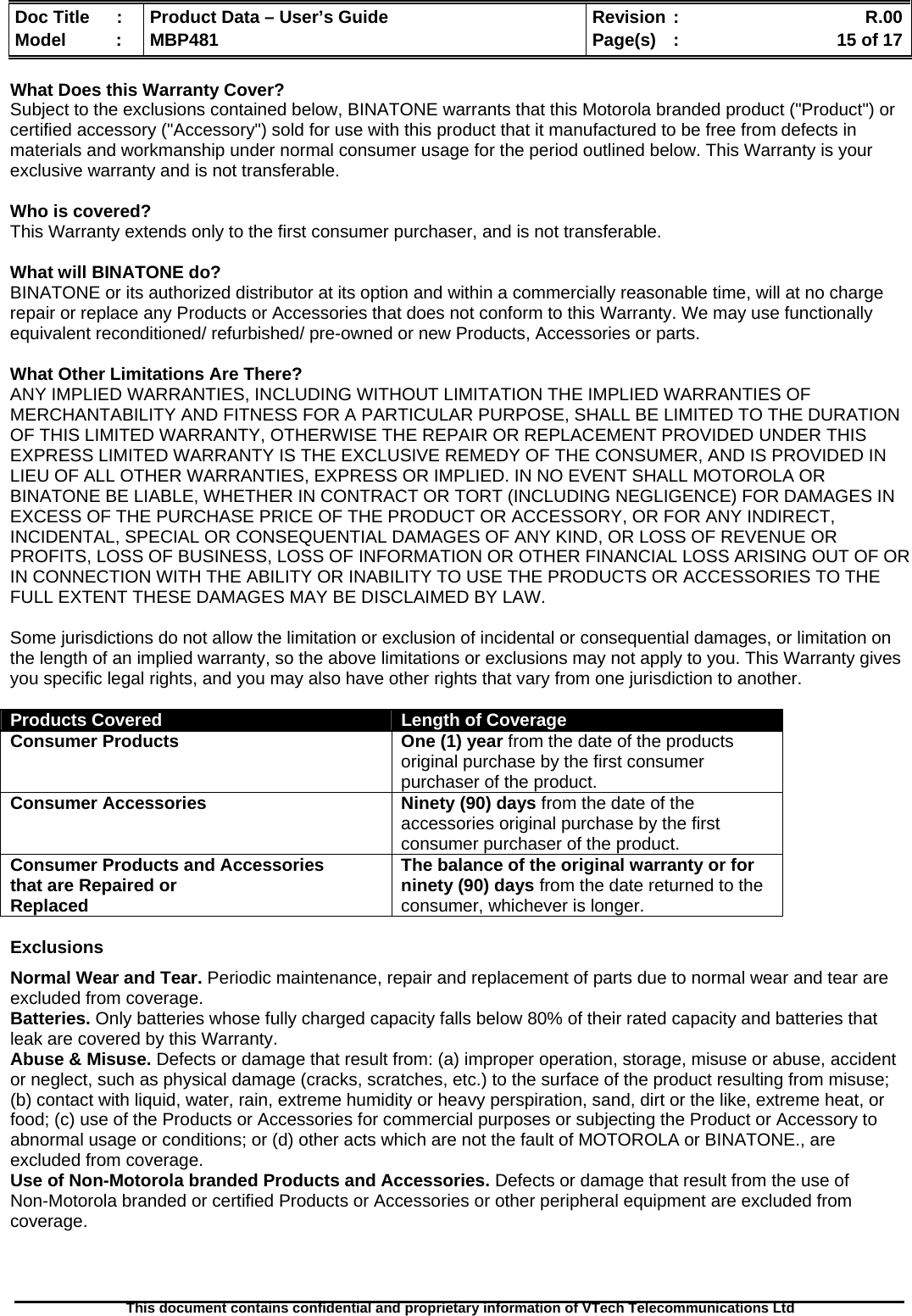  Doc Title  :  Product Data – User’s Guide  Revision :    R.00Model   :  MBP481  Page(s)  :    15 of 17  This document contains confidential and proprietary information of VTech Telecommunications Ltd   What Does this Warranty Cover?  Subject to the exclusions contained below, BINATONE warrants that this Motorola branded product (&quot;Product&quot;) or certified accessory (&quot;Accessory&quot;) sold for use with this product that it manufactured to be free from defects in materials and workmanship under normal consumer usage for the period outlined below. This Warranty is your exclusive warranty and is not transferable.  Who is covered? This Warranty extends only to the first consumer purchaser, and is not transferable.  What will BINATONE do? BINATONE or its authorized distributor at its option and within a commercially reasonable time, will at no charge repair or replace any Products or Accessories that does not conform to this Warranty. We may use functionally equivalent reconditioned/ refurbished/ pre-owned or new Products, Accessories or parts.  What Other Limitations Are There? ANY IMPLIED WARRANTIES, INCLUDING WITHOUT LIMITATION THE IMPLIED WARRANTIES OF MERCHANTABILITY AND FITNESS FOR A PARTICULAR PURPOSE, SHALL BE LIMITED TO THE DURATION OF THIS LIMITED WARRANTY, OTHERWISE THE REPAIR OR REPLACEMENT PROVIDED UNDER THIS EXPRESS LIMITED WARRANTY IS THE EXCLUSIVE REMEDY OF THE CONSUMER, AND IS PROVIDED IN LIEU OF ALL OTHER WARRANTIES, EXPRESS OR IMPLIED. IN NO EVENT SHALL MOTOROLA OR BINATONE BE LIABLE, WHETHER IN CONTRACT OR TORT (INCLUDING NEGLIGENCE) FOR DAMAGES IN EXCESS OF THE PURCHASE PRICE OF THE PRODUCT OR ACCESSORY, OR FOR ANY INDIRECT, INCIDENTAL, SPECIAL OR CONSEQUENTIAL DAMAGES OF ANY KIND, OR LOSS OF REVENUE OR PROFITS, LOSS OF BUSINESS, LOSS OF INFORMATION OR OTHER FINANCIAL LOSS ARISING OUT OF OR IN CONNECTION WITH THE ABILITY OR INABILITY TO USE THE PRODUCTS OR ACCESSORIES TO THE FULL EXTENT THESE DAMAGES MAY BE DISCLAIMED BY LAW.  Some jurisdictions do not allow the limitation or exclusion of incidental or consequential damages, or limitation on the length of an implied warranty, so the above limitations or exclusions may not apply to you. This Warranty gives you specific legal rights, and you may also have other rights that vary from one jurisdiction to another.  Products Covered  Length of Coverage Consumer Products   One (1) year from the date of the products original purchase by the first consumer purchaser of the product. Consumer Accessories  Ninety (90) days from the date of the accessories original purchase by the first consumer purchaser of the product. Consumer Products and Accessories that are Repaired or Replaced The balance of the original warranty or for ninety (90) days from the date returned to the consumer, whichever is longer.  Exclusions Normal Wear and Tear. Periodic maintenance, repair and replacement of parts due to normal wear and tear are excluded from coverage.  Batteries. Only batteries whose fully charged capacity falls below 80% of their rated capacity and batteries that leak are covered by this Warranty. Abuse &amp; Misuse. Defects or damage that result from: (a) improper operation, storage, misuse or abuse, accident or neglect, such as physical damage (cracks, scratches, etc.) to the surface of the product resulting from misuse; (b) contact with liquid, water, rain, extreme humidity or heavy perspiration, sand, dirt or the like, extreme heat, or food; (c) use of the Products or Accessories for commercial purposes or subjecting the Product or Accessory to abnormal usage or conditions; or (d) other acts which are not the fault of MOTOROLA or BINATONE., are excluded from coverage.  Use of Non-Motorola branded Products and Accessories. Defects or damage that result from the use of  Non-Motorola branded or certified Products or Accessories or other peripheral equipment are excluded from coverage.    