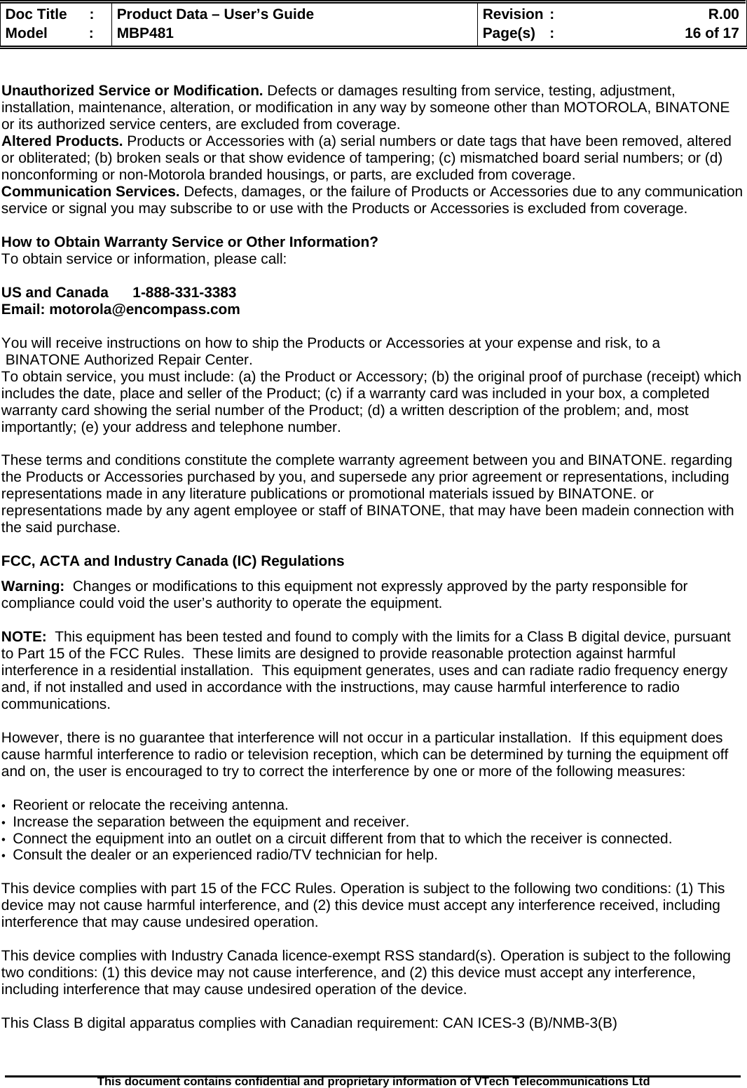  Doc Title  :  Product Data – User’s Guide  Revision :    R.00Model   :  MBP481  Page(s)  :    16 of 17  This document contains confidential and proprietary information of VTech Telecommunications Ltd    Unauthorized Service or Modification. Defects or damages resulting from service, testing, adjustment, installation, maintenance, alteration, or modification in any way by someone other than MOTOROLA, BINATONE or its authorized service centers, are excluded from coverage.  Altered Products. Products or Accessories with (a) serial numbers or date tags that have been removed, altered or obliterated; (b) broken seals or that show evidence of tampering; (c) mismatched board serial numbers; or (d) nonconforming or non-Motorola branded housings, or parts, are excluded from coverage.  Communication Services. Defects, damages, or the failure of Products or Accessories due to any communication service or signal you may subscribe to or use with the Products or Accessories is excluded from coverage.   How to Obtain Warranty Service or Other Information? To obtain service or information, please call:  US and Canada      1-888-331-3383  Email: motorola@encompass.com  You will receive instructions on how to ship the Products or Accessories at your expense and risk, to a  BINATONE Authorized Repair Center.   To obtain service, you must include: (a) the Product or Accessory; (b) the original proof of purchase (receipt) which includes the date, place and seller of the Product; (c) if a warranty card was included in your box, a completed warranty card showing the serial number of the Product; (d) a written description of the problem; and, most importantly; (e) your address and telephone number.  These terms and conditions constitute the complete warranty agreement between you and BINATONE. regarding the Products or Accessories purchased by you, and supersede any prior agreement or representations, including representations made in any literature publications or promotional materials issued by BINATONE. or representations made by any agent employee or staff of BINATONE, that may have been madein connection with the said purchase.  FCC, ACTA and Industry Canada (IC) Regulations  Warning:  Changes or modifications to this equipment not expressly approved by the party responsible for compliance could void the user’s authority to operate the equipment.  NOTE:  This equipment has been tested and found to comply with the limits for a Class B digital device, pursuant to Part 15 of the FCC Rules.  These limits are designed to provide reasonable protection against harmful interference in a residential installation.  This equipment generates, uses and can radiate radio frequency energy and, if not installed and used in accordance with the instructions, may cause harmful interference to radio communications.  However, there is no guarantee that interference will not occur in a particular installation.  If this equipment does cause harmful interference to radio or television reception, which can be determined by turning the equipment off and on, the user is encouraged to try to correct the interference by one or more of the following measures:  •  Reorient or relocate the receiving antenna. •  Increase the separation between the equipment and receiver. •  Connect the equipment into an outlet on a circuit different from that to which the receiver is connected. •  Consult the dealer or an experienced radio/TV technician for help.  This device complies with part 15 of the FCC Rules. Operation is subject to the following two conditions: (1) This device may not cause harmful interference, and (2) this device must accept any interference received, including interference that may cause undesired operation.  This device complies with Industry Canada licence-exempt RSS standard(s). Operation is subject to the following two conditions: (1) this device may not cause interference, and (2) this device must accept any interference, including interference that may cause undesired operation of the device.  This Class B digital apparatus complies with Canadian requirement: CAN ICES-3 (B)/NMB-3(B)   