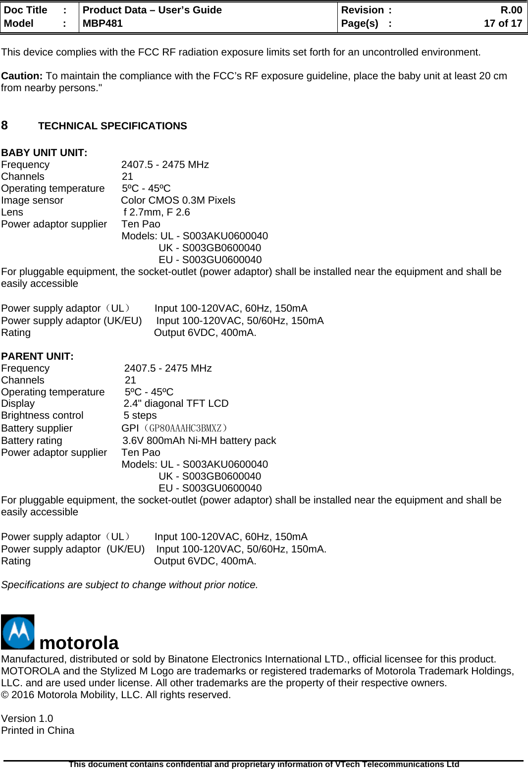  Doc Title  :  Product Data – User’s Guide  Revision :    R.00Model   :  MBP481  Page(s)  :    17 of 17  This document contains confidential and proprietary information of VTech Telecommunications Ltd   This device complies with the FCC RF radiation exposure limits set forth for an uncontrolled environment.  Caution: To maintain the compliance with the FCC’s RF exposure guideline, place the baby unit at least 20 cm from nearby persons.&quot;  8  TECHNICAL SPECIFICATIONS  BABY UNIT UNIT: Frequency                         2407.5 - 2475 MHz  Channels                           21 Operating temperature      5ºC - 45ºC Image sensor                    Color CMOS 0.3M Pixels Lens                                   f 2.7mm, F 2.6 Power adaptor supplier     Ten Pao                                            Models: UL - S003AKU0600040                                                        UK - S003GB0600040                                                        EU - S003GU0600040 For pluggable equipment, the socket-outlet (power adaptor) shall be installed near the equipment and shall be easily accessible  Power supply adaptor（UL）       Input 100-120VAC, 60Hz, 150mA Power supply adaptor (UK/EU)     Input 100-120VAC, 50/60Hz, 150mA Rating                                           Output 6VDC, 400mA.  PARENT UNIT: Frequency                          2407.5 - 2475 MHz Channels                            21 Operating temperature       5ºC - 45ºC Display                               2.4&quot; diagonal TFT LCD Brightness control              5 steps Battery supplier                 GPI（GP80AAAHC3BMXZ） Battery rating                     3.6V 800mAh Ni-MH battery pack Power adaptor supplier     Ten Pao                                            Models: UL - S003AKU0600040                                                        UK - S003GB0600040                                                        EU - S003GU0600040 For pluggable equipment, the socket-outlet (power adaptor) shall be installed near the equipment and shall be easily accessible  Power supply adaptor（UL）       Input 100-120VAC, 60Hz, 150mA Power supply adaptor  (UK/EU)    Input 100-120VAC, 50/60Hz, 150mA. Rating                                           Output 6VDC, 400mA.  Specifications are subject to change without prior notice.    motorola Manufactured, distributed or sold by Binatone Electronics International LTD., official licensee for this product. MOTOROLA and the Stylized M Logo are trademarks or registered trademarks of Motorola Trademark Holdings, LLC. and are used under license. All other trademarks are the property of their respective owners. © 2016 Motorola Mobility, LLC. All rights reserved.  Version 1.0  Printed in China  