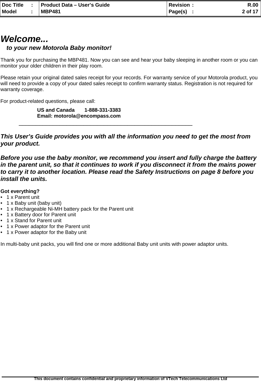  Doc Title  :  Product Data – User’s Guide  Revision :    R.00Model   :  MBP481  Page(s)  :    2 of 17  This document contains confidential and proprietary information of VTech Telecommunications Ltd    Welcome... to your new Motorola Baby monitor!  Thank you for purchasing the MBP481. Now you can see and hear your baby sleeping in another room or you can  monitor your older children in their play room.   Please retain your original dated sales receipt for your records. For warranty service of your Motorola product, you will need to provide a copy of your dated sales receipt to confirm warranty status. Registration is not required for warranty coverage.   For product-related questions, please call:  US and Canada       1-888-331-3383 Email: motorola@encompass.com  ___________________________________________________  This User’s Guide provides you with all the information you need to get the most from your product.  Before you use the baby monitor, we recommend you insert and fully charge the battery in the parent unit, so that it continues to work if you disconnect it from the mains power to carry it to another location. Please read the Safety Instructions on page 8 before you install the units.  Got everything?  •   1 x Parent unit  •   1 x Baby unit (baby unit) •   1 x Rechargeable Ni-MH battery pack for the Parent unit •   1 x Battery door for Parent unit •   1 x Stand for Parent unit •   1 x Power adaptor for the Parent unit •   1 x Power adaptor for the Baby unit  In multi-baby unit packs, you will find one or more additional Baby unit units with power adaptor units.                      