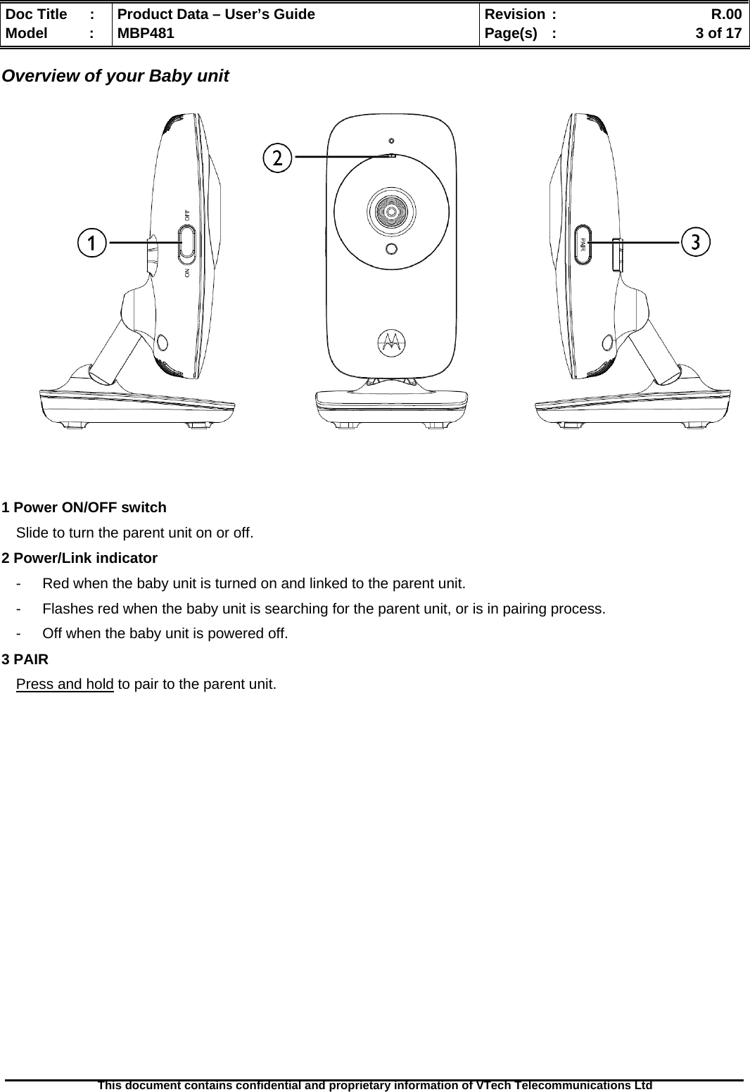  Doc Title  :  Product Data – User’s Guide  Revision :    R.00Model   :  MBP481  Page(s)  :    3 of 17  This document contains confidential and proprietary information of VTech Telecommunications Ltd   Overview of your Baby unit               1 Power ON/OFF switch Slide to turn the parent unit on or off. 2 Power/Link indicator -  Red when the baby unit is turned on and linked to the parent unit. -  Flashes red when the baby unit is searching for the parent unit, or is in pairing process. -  Off when the baby unit is powered off. 3 PAIR  Press and hold to pair to the parent unit.                     