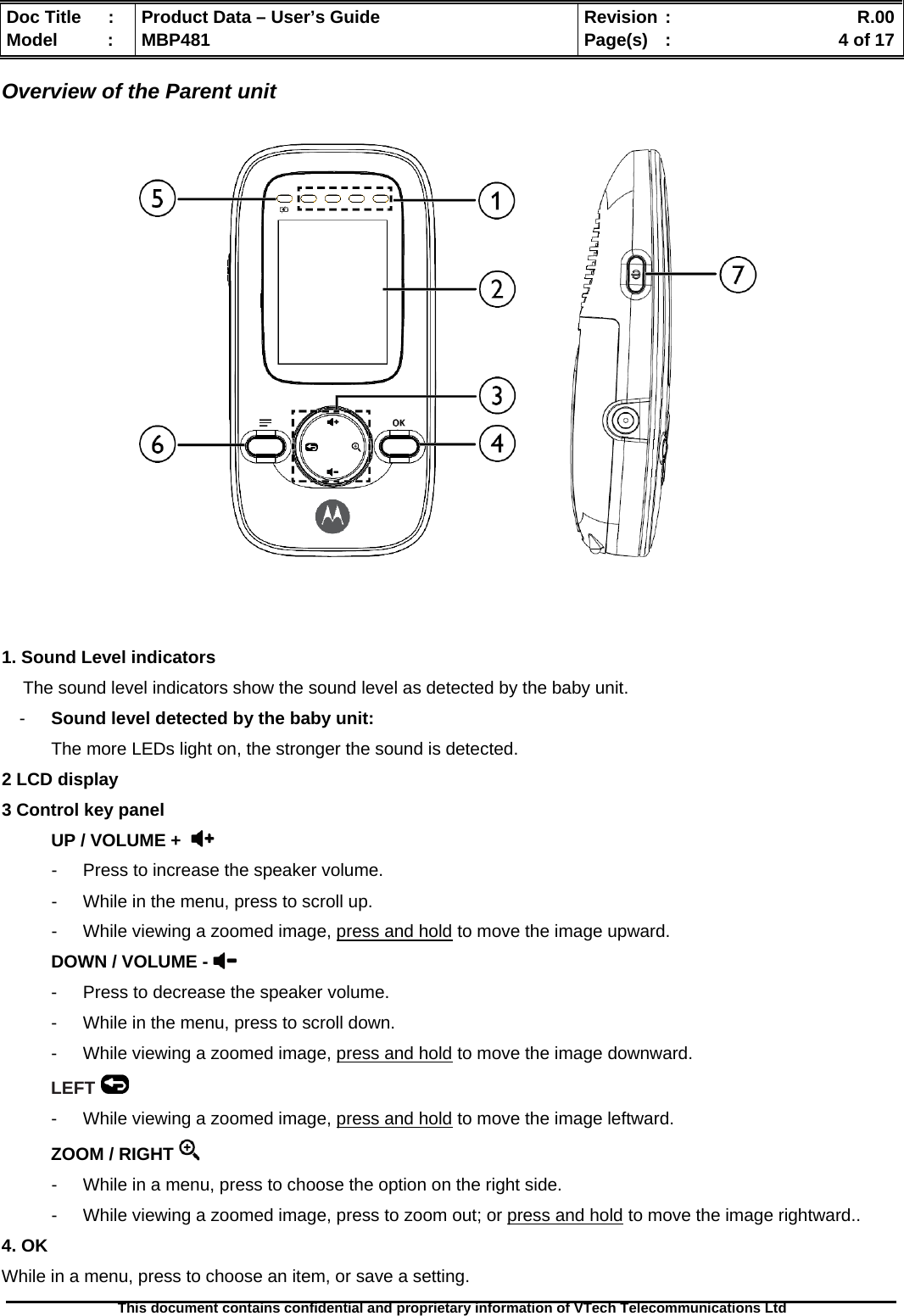  Doc Title  :  Product Data – User’s Guide  Revision :    R.00Model   :  MBP481  Page(s)  :    4 of 17  This document contains confidential and proprietary information of VTech Telecommunications Ltd   Overview of the Parent unit          1. Sound Level indicators The sound level indicators show the sound level as detected by the baby unit.  -  Sound level detected by the baby unit:  The more LEDs light on, the stronger the sound is detected. 2 LCD display 3 Control key panel  UP / VOLUME +   -  Press to increase the speaker volume. -  While in the menu, press to scroll up. -  While viewing a zoomed image, press and hold to move the image upward. DOWN / VOLUME -  -  Press to decrease the speaker volume. -  While in the menu, press to scroll down. -  While viewing a zoomed image, press and hold to move the image downward. LEFT  -  While viewing a zoomed image, press and hold to move the image leftward. ZOOM / RIGHT   -  While in a menu, press to choose the option on the right side. -  While viewing a zoomed image, press to zoom out; or press and hold to move the image rightward.. 4. OK While in a menu, press to choose an item, or save a setting. 