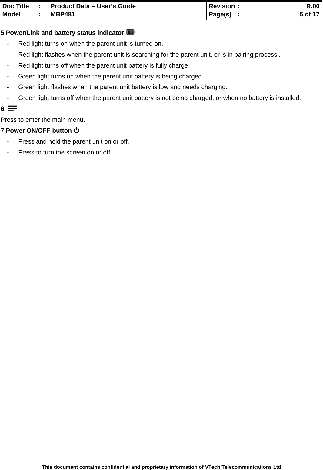  Doc Title  :  Product Data – User’s Guide  Revision :    R.00Model   :  MBP481  Page(s)  :    5 of 17  This document contains confidential and proprietary information of VTech Telecommunications Ltd   5 Power/Link and battery status indicator   -  Red light turns on when the parent unit is turned on. -  Red light flashes when the parent unit is searching for the parent unit, or is in pairing process.. -  Red light turns off when the parent unit battery is fully charge  -  Green light turns on when the parent unit battery is being charged. -  Green light flashes when the parent unit battery is low and needs charging. -  Green light turns off when the parent unit battery is not being charged, or when no battery is installed. 6.   Press to enter the main menu. 7 Power ON/OFF button   -  Press and hold the parent unit on or off. -  Press to turn the screen on or off.                             