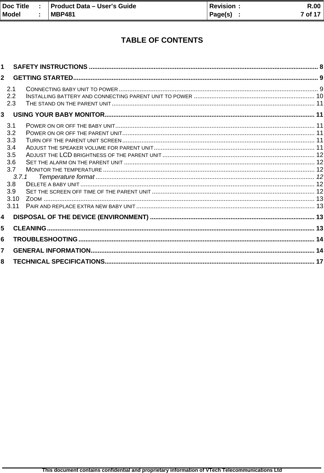  Doc Title  :  Product Data – User’s Guide  Revision :    R.00Model   :  MBP481  Page(s)  :    7 of 17  This document contains confidential and proprietary information of VTech Telecommunications Ltd    TABLE OF CONTENTS   1 SAFETY INSTRUCTIONS ................................................................................................................................... 8 2 GETTING STARTED............................................................................................................................................ 9 2.1 CONNECTING BABY UNIT TO POWER.................................................................................................................. 9 2.2 INSTALLING BATTERY AND CONNECTING PARENT UNIT TO POWER ..................................................................... 10 2.3 THE STAND ON THE PARENT UNIT.................................................................................................................... 11 3 USING YOUR BABY MONITOR........................................................................................................................ 11 3.1 POWER ON OR OFF THE BABY UNIT.................................................................................................................. 11 3.2 POWER ON OR OFF THE PARENT UNIT.............................................................................................................. 11 3.3 TURN OFF THE PARENT UNIT SCREEN.............................................................................................................. 11 3.4 ADJUST THE SPEAKER VOLUME FOR PARENT UNIT............................................................................................ 11 3.5 ADJUST THE LCD BRIGHTNESS OF THE PARENT UNIT ....................................................................................... 12 3.6 SET THE ALARM ON THE PARENT UNIT ............................................................................................................. 12 3.7 MONITOR THE TEMPERATURE ......................................................................................................................... 12 3.7.1 Temperature format ............................................................................................................................. 12 3.8 DELETE A BABY UNIT ...................................................................................................................................... 12 3.9 SET THE SCREEN OFF TIME OF THE PARENT UNIT ............................................................................................. 12 3.10 ZOOM ........................................................................................................................................................... 13 3.11 PAIR AND REPLACE EXTRA NEW BABY UNIT ...................................................................................................... 13 4 DISPOSAL OF THE DEVICE (ENVIRONMENT) .............................................................................................. 13 5 CLEANING......................................................................................................................................................... 13 6 TROUBLESHOOTING....................................................................................................................................... 14 7 GENERAL INFORMATION................................................................................................................................ 14 8 TECHNICAL SPECIFICATIONS........................................................................................................................ 17  