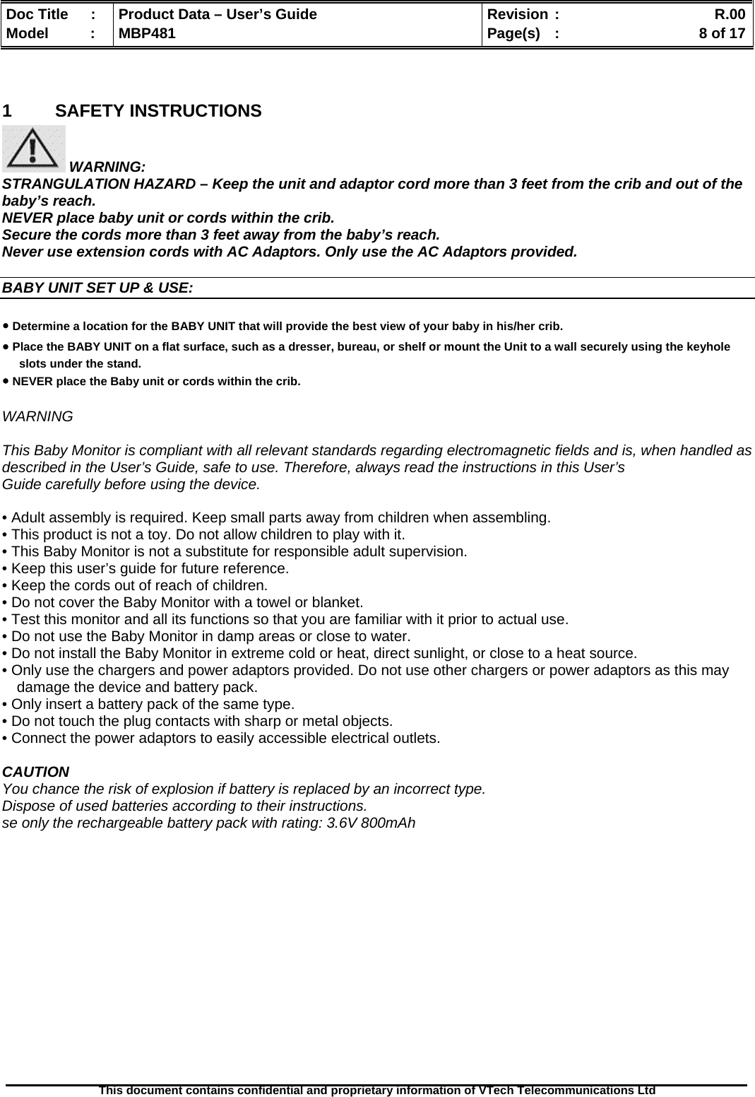  Doc Title  :  Product Data – User’s Guide  Revision :    R.00Model   :  MBP481  Page(s)  :    8 of 17  This document contains confidential and proprietary information of VTech Telecommunications Ltd    1 SAFETY INSTRUCTIONS  WARNING: STRANGULATION HAZARD – Keep the unit and adaptor cord more than 3 feet from the crib and out of the baby’s reach. NEVER place baby unit or cords within the crib. Secure the cords more than 3 feet away from the baby’s reach. Never use extension cords with AC Adaptors. Only use the AC Adaptors provided.  BABY UNIT SET UP &amp; USE:  ● Determine a location for the BABY UNIT that will provide the best view of your baby in his/her crib. ● Place the BABY UNIT on a flat surface, such as a dresser, bureau, or shelf or mount the Unit to a wall securely using the keyhole slots under the stand. ● NEVER place the Baby unit or cords within the crib.  WARNING  This Baby Monitor is compliant with all relevant standards regarding electromagnetic fields and is, when handled as described in the User’s Guide, safe to use. Therefore, always read the instructions in this User’s Guide carefully before using the device.  • Adult assembly is required. Keep small parts away from children when assembling. • This product is not a toy. Do not allow children to play with it. • This Baby Monitor is not a substitute for responsible adult supervision. • Keep this user’s guide for future reference. • Keep the cords out of reach of children. • Do not cover the Baby Monitor with a towel or blanket. • Test this monitor and all its functions so that you are familiar with it prior to actual use. • Do not use the Baby Monitor in damp areas or close to water. • Do not install the Baby Monitor in extreme cold or heat, direct sunlight, or close to a heat source. • Only use the chargers and power adaptors provided. Do not use other chargers or power adaptors as this may damage the device and battery pack. • Only insert a battery pack of the same type. • Do not touch the plug contacts with sharp or metal objects. • Connect the power adaptors to easily accessible electrical outlets.  CAUTION You chance the risk of explosion if battery is replaced by an incorrect type. Dispose of used batteries according to their instructions. se only the rechargeable battery pack with rating: 3.6V 800mAh