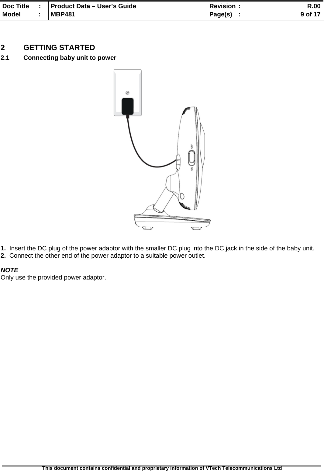  Doc Title  :  Product Data – User’s Guide  Revision :    R.00Model   :  MBP481  Page(s)  :    9 of 17  This document contains confidential and proprietary information of VTech Telecommunications Ltd    2 GETTING STARTED 2.1  Connecting baby unit to power      1.  Insert the DC plug of the power adaptor with the smaller DC plug into the DC jack in the side of the baby unit. 2.  Connect the other end of the power adaptor to a suitable power outlet.  NOTE Only use the provided power adaptor.                          