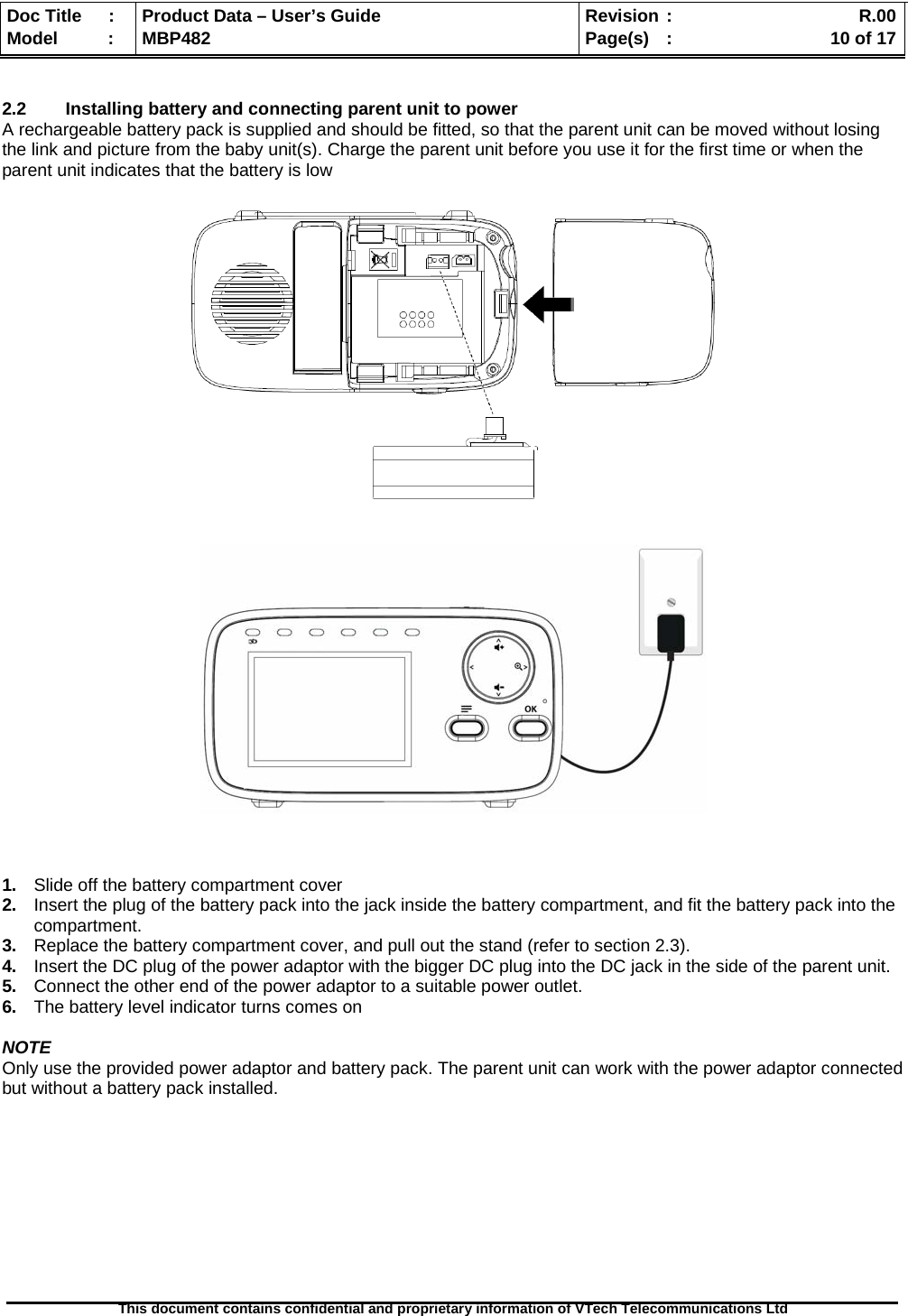  Doc Title  :  Product Data – User’s Guide  Revision :    R.00Model   :  MBP482  Page(s) :   10 of 17 This document contains confidential and proprietary information of VTech Telecommunications Ltd    2.2  Installing battery and connecting parent unit to power A rechargeable battery pack is supplied and should be fitted, so that the parent unit can be moved without losing the link and picture from the baby unit(s). Charge the parent unit before you use it for the first time or when the parent unit indicates that the battery is low                      1.  Slide off the battery compartment cover 2.  Insert the plug of the battery pack into the jack inside the battery compartment, and fit the battery pack into the compartment. 3.  Replace the battery compartment cover, and pull out the stand (refer to section 2.3). 4.  Insert the DC plug of the power adaptor with the bigger DC plug into the DC jack in the side of the parent unit. 5.  Connect the other end of the power adaptor to a suitable power outlet. 6.  The battery level indicator turns comes on  NOTE Only use the provided power adaptor and battery pack. The parent unit can work with the power adaptor connected but without a battery pack installed.          