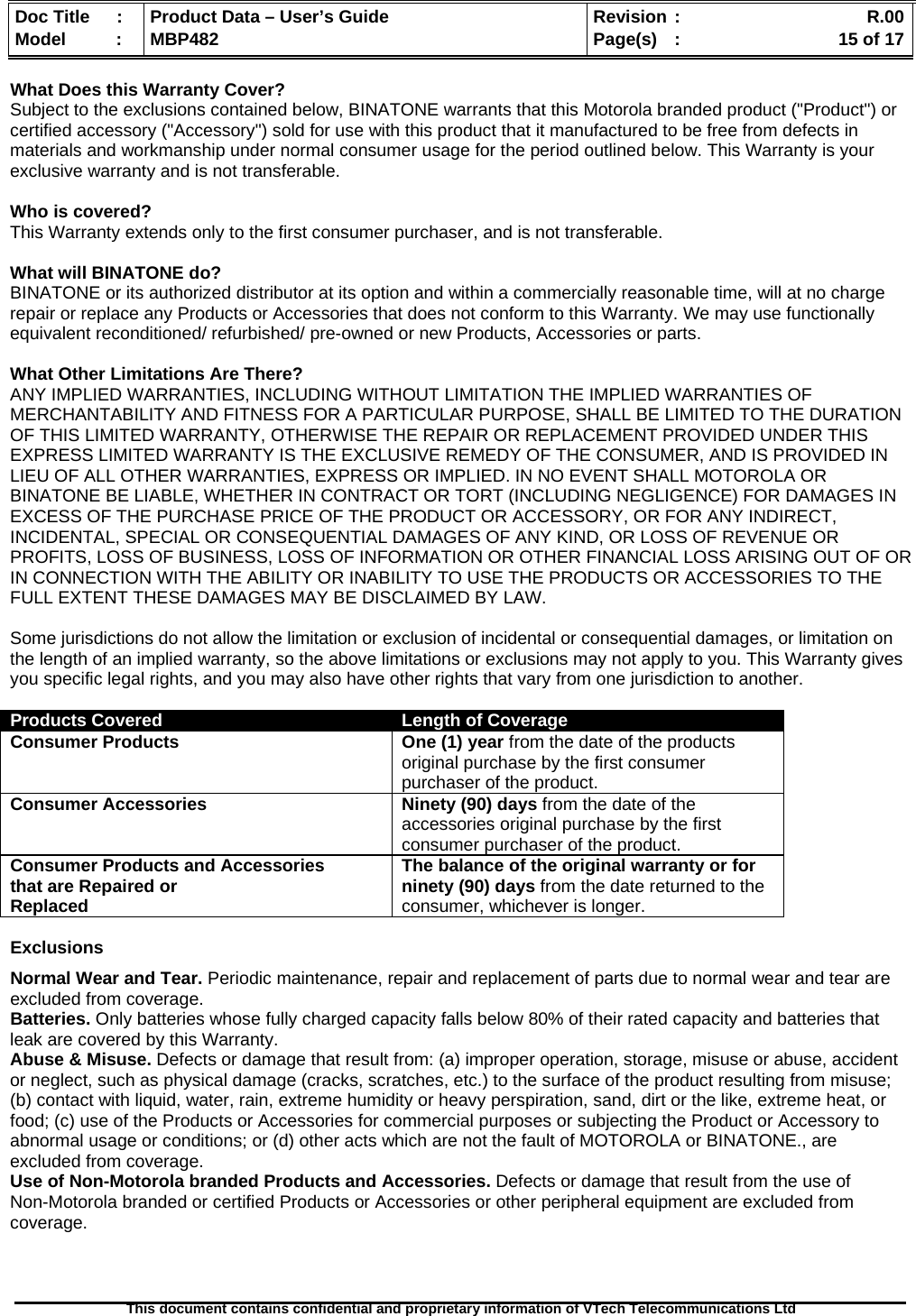  Doc Title  :  Product Data – User’s Guide  Revision :    R.00Model   :  MBP482  Page(s) :   15 of 17 This document contains confidential and proprietary information of VTech Telecommunications Ltd   What Does this Warranty Cover?  Subject to the exclusions contained below, BINATONE warrants that this Motorola branded product (&quot;Product&quot;) or certified accessory (&quot;Accessory&quot;) sold for use with this product that it manufactured to be free from defects in materials and workmanship under normal consumer usage for the period outlined below. This Warranty is your exclusive warranty and is not transferable.  Who is covered? This Warranty extends only to the first consumer purchaser, and is not transferable.  What will BINATONE do? BINATONE or its authorized distributor at its option and within a commercially reasonable time, will at no charge repair or replace any Products or Accessories that does not conform to this Warranty. We may use functionally equivalent reconditioned/ refurbished/ pre-owned or new Products, Accessories or parts.  What Other Limitations Are There? ANY IMPLIED WARRANTIES, INCLUDING WITHOUT LIMITATION THE IMPLIED WARRANTIES OF MERCHANTABILITY AND FITNESS FOR A PARTICULAR PURPOSE, SHALL BE LIMITED TO THE DURATION OF THIS LIMITED WARRANTY, OTHERWISE THE REPAIR OR REPLACEMENT PROVIDED UNDER THIS EXPRESS LIMITED WARRANTY IS THE EXCLUSIVE REMEDY OF THE CONSUMER, AND IS PROVIDED IN LIEU OF ALL OTHER WARRANTIES, EXPRESS OR IMPLIED. IN NO EVENT SHALL MOTOROLA OR BINATONE BE LIABLE, WHETHER IN CONTRACT OR TORT (INCLUDING NEGLIGENCE) FOR DAMAGES IN EXCESS OF THE PURCHASE PRICE OF THE PRODUCT OR ACCESSORY, OR FOR ANY INDIRECT, INCIDENTAL, SPECIAL OR CONSEQUENTIAL DAMAGES OF ANY KIND, OR LOSS OF REVENUE OR PROFITS, LOSS OF BUSINESS, LOSS OF INFORMATION OR OTHER FINANCIAL LOSS ARISING OUT OF OR IN CONNECTION WITH THE ABILITY OR INABILITY TO USE THE PRODUCTS OR ACCESSORIES TO THE FULL EXTENT THESE DAMAGES MAY BE DISCLAIMED BY LAW.  Some jurisdictions do not allow the limitation or exclusion of incidental or consequential damages, or limitation on the length of an implied warranty, so the above limitations or exclusions may not apply to you. This Warranty gives you specific legal rights, and you may also have other rights that vary from one jurisdiction to another.  Products Covered  Length of CoverageConsumer Products   One (1) year from the date of the products original purchase by the first consumer purchaser of the product. Consumer Accessories  Ninety (90) days from the date of the accessories original purchase by the first consumer purchaser of the product. Consumer Products and Accessories that are Repaired or Replaced The balance of the original warranty or for ninety (90) days from the date returned to the consumer, whichever is longer. Exclusions Normal Wear and Tear. Periodic maintenance, repair and replacement of parts due to normal wear and tear are excluded from coverage.  Batteries. Only batteries whose fully charged capacity falls below 80% of their rated capacity and batteries that leak are covered by this Warranty. Abuse &amp; Misuse. Defects or damage that result from: (a) improper operation, storage, misuse or abuse, accident or neglect, such as physical damage (cracks, scratches, etc.) to the surface of the product resulting from misuse; (b) contact with liquid, water, rain, extreme humidity or heavy perspiration, sand, dirt or the like, extreme heat, or food; (c) use of the Products or Accessories for commercial purposes or subjecting the Product or Accessory to abnormal usage or conditions; or (d) other acts which are not the fault of MOTOROLA or BINATONE., are excluded from coverage.  Use of Non-Motorola branded Products and Accessories. Defects or damage that result from the use of  Non-Motorola branded or certified Products or Accessories or other peripheral equipment are excluded from coverage.    