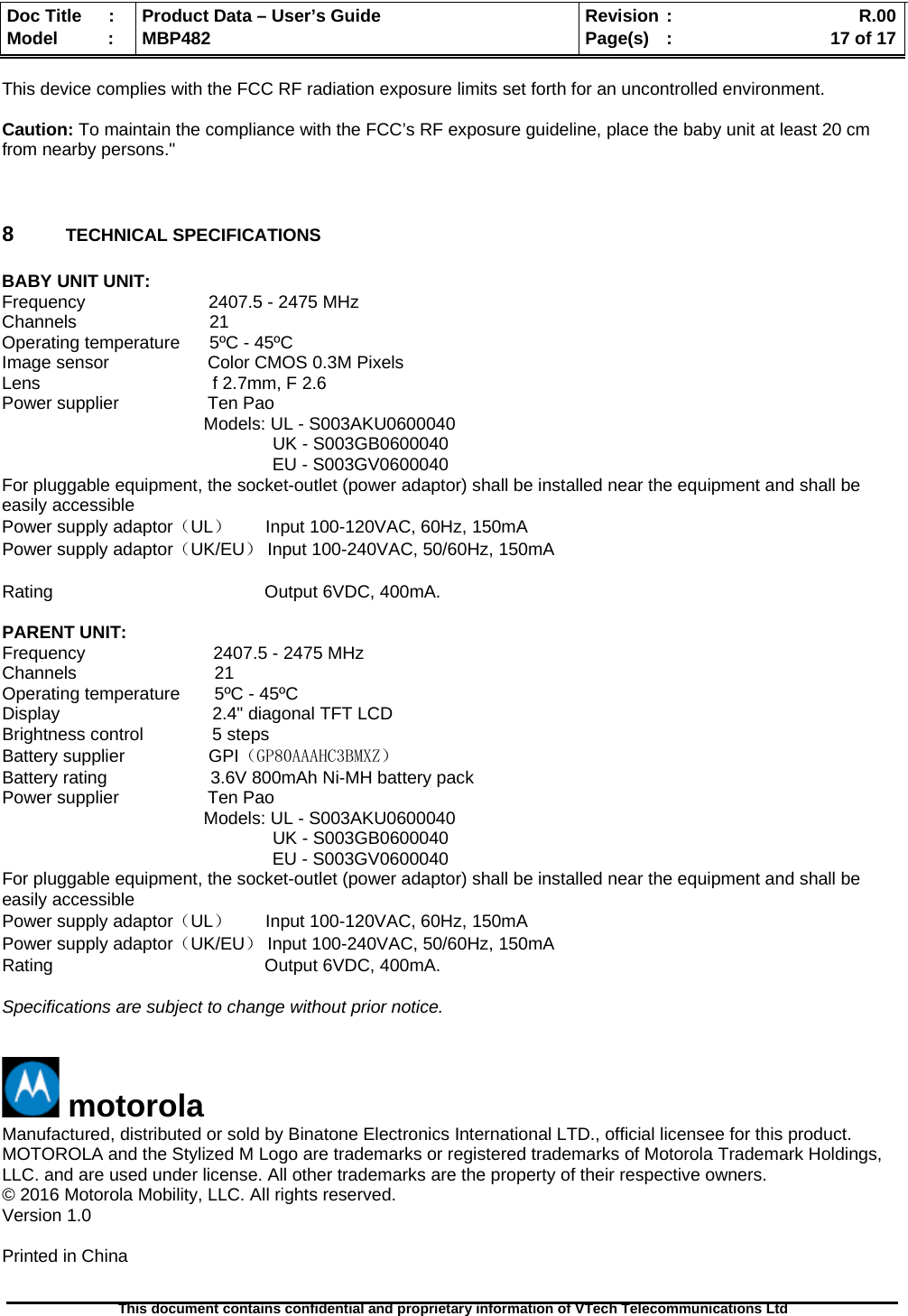  Doc Title  :  Product Data – User’s Guide  Revision :    R.00Model   :  MBP482  Page(s) :   17 of 17 This document contains confidential and proprietary information of VTech Telecommunications Ltd   This device complies with the FCC RF radiation exposure limits set forth for an uncontrolled environment.  Caution: To maintain the compliance with the FCC’s RF exposure guideline, place the baby unit at least 20 cm from nearby persons.&quot;   8  TECHNICAL SPECIFICATIONS  BABY UNIT UNIT: Frequency                         2407.5 - 2475 MHz  Channels                           21 Operating temperature      5ºC - 45ºC Image sensor                    Color CMOS 0.3M Pixels Lens                                   f 2.7mm, F 2.6 Power supplier                  Ten Pao                                           Models: UL - S003AKU0600040                                                        UK - S003GB0600040                                                        EU - S003GV0600040 For pluggable equipment, the socket-outlet (power adaptor) shall be installed near the equipment and shall be easily accessible Power supply adaptor（UL）       Input 100-120VAC, 60Hz, 150mA Power supply adaptor（UK/EU） Input 100-240VAC, 50/60Hz, 150mA  Rating                                           Output 6VDC, 400mA.  PARENT UNIT: Frequency                          2407.5 - 2475 MHz Channels                            21 Operating temperature       5ºC - 45ºC Display                               2.4&quot; diagonal TFT LCD Brightness control              5 steps Battery supplier                 GPI（GP80AAAHC3BMXZ） Battery rating                     3.6V 800mAh Ni-MH battery pack Power supplier                  Ten Pao                                           Models: UL - S003AKU0600040                                                        UK - S003GB0600040                                                        EU - S003GV0600040 For pluggable equipment, the socket-outlet (power adaptor) shall be installed near the equipment and shall be easily accessible Power supply adaptor（UL）       Input 100-120VAC, 60Hz, 150mA Power supply adaptor（UK/EU） Input 100-240VAC, 50/60Hz, 150mA Rating                                           Output 6VDC, 400mA.  Specifications are subject to change without prior notice.    motorola Manufactured, distributed or sold by Binatone Electronics International LTD., official licensee for this product. MOTOROLA and the Stylized M Logo are trademarks or registered trademarks of Motorola Trademark Holdings, LLC. and are used under license. All other trademarks are the property of their respective owners. © 2016 Motorola Mobility, LLC. All rights reserved. Version 1.0   Printed in China  