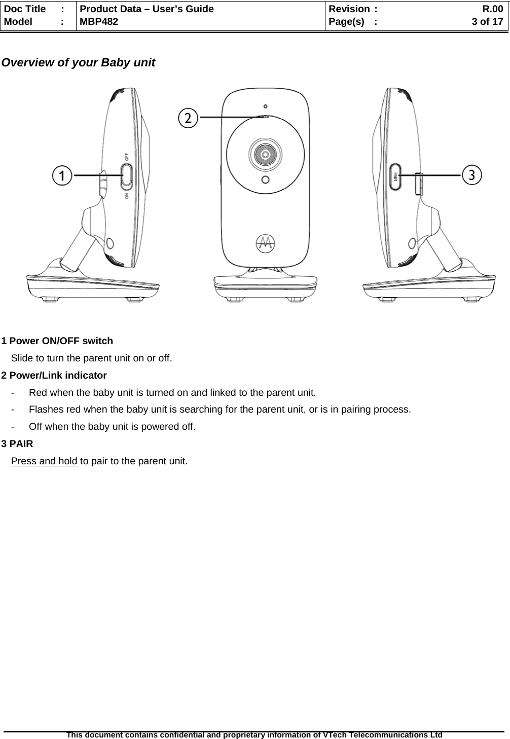  Doc Title  :  Product Data – User’s Guide  Revision :    R.00Model   :  MBP482  Page(s) :   3 of 17 This document contains confidential and proprietary information of VTech Telecommunications Ltd    Overview of your Baby unit              1 Power ON/OFF switch Slide to turn the parent unit on or off. 2 Power/Link indicator -  Red when the baby unit is turned on and linked to the parent unit. -  Flashes red when the baby unit is searching for the parent unit, or is in pairing process. -  Off when the baby unit is powered off. 3 PAIR  Press and hold to pair to the parent unit.                      