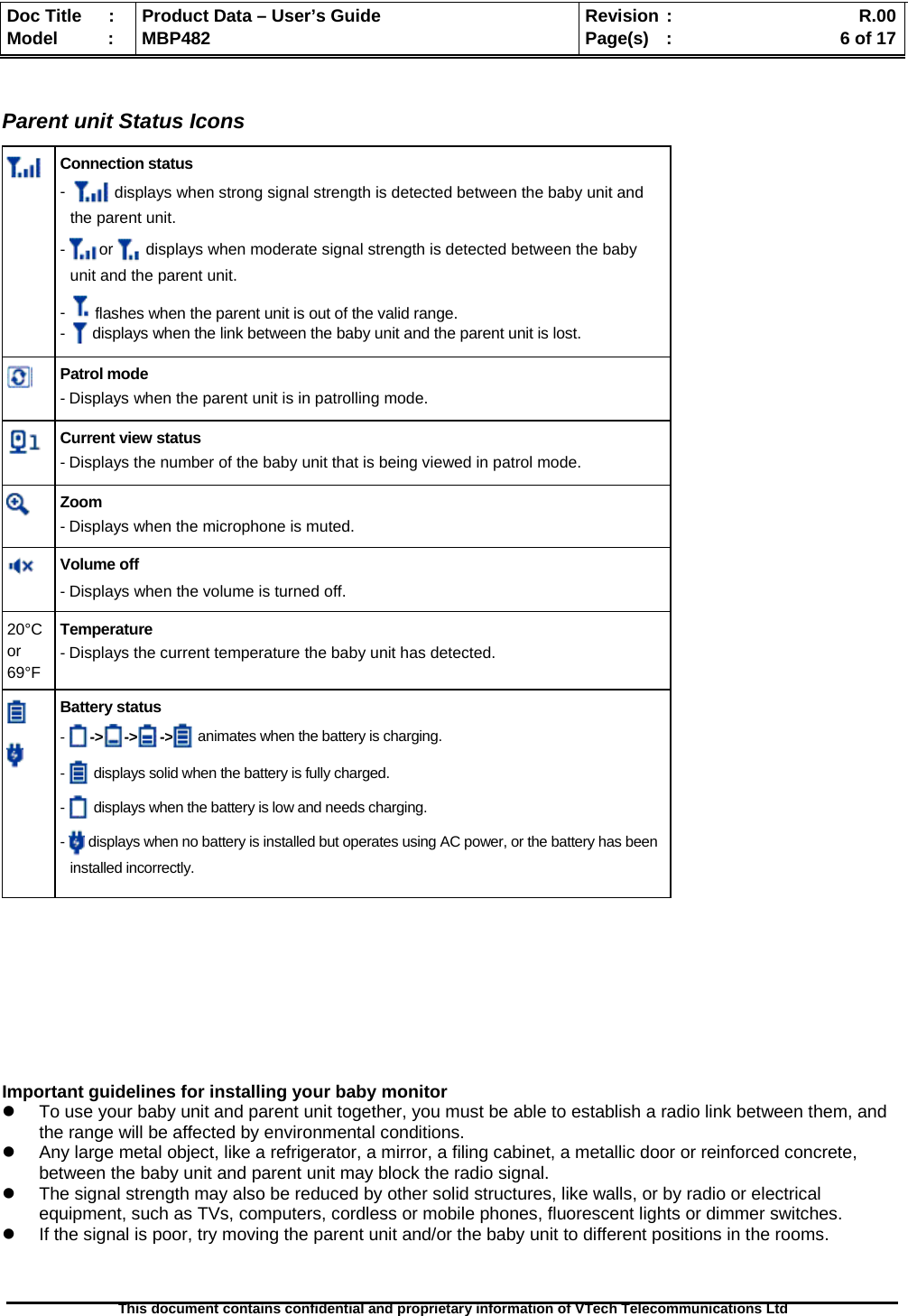  Doc Title  :  Product Data – User’s Guide  Revision :    R.00Model   :  MBP482  Page(s) :   6 of 17 This document contains confidential and proprietary information of VTech Telecommunications Ltd    Parent unit Status Icons  Connection status -    displays when strong signal strength is detected between the baby unit and the parent unit. -  or   displays when moderate signal strength is detected between the baby unit and the parent unit. -   flashes when the parent unit is out of the valid range. -   displays when the link between the baby unit and the parent unit is lost.  Patrol mode - Displays when the parent unit is in patrolling mode.  Current view status - Displays the number of the baby unit that is being viewed in patrol mode.  Zoom - Displays when the microphone is muted.   Volume off - Displays when the volume is turned off. 20°C or  69°F Temperature - Displays the current temperature the baby unit has detected.   Battery status - -&gt; -&gt; -&gt;  animates when the battery is charging. -   displays solid when the battery is fully charged. -   displays when the battery is low and needs charging. -   displays when no battery is installed but operates using AC power, or the battery has been installed incorrectly.          Important guidelines for installing your baby monitor   To use your baby unit and parent unit together, you must be able to establish a radio link between them, and the range will be affected by environmental conditions.   Any large metal object, like a refrigerator, a mirror, a filing cabinet, a metallic door or reinforced concrete, between the baby unit and parent unit may block the radio signal.   The signal strength may also be reduced by other solid structures, like walls, or by radio or electrical equipment, such as TVs, computers, cordless or mobile phones, fluorescent lights or dimmer switches.   If the signal is poor, try moving the parent unit and/or the baby unit to different positions in the rooms.  