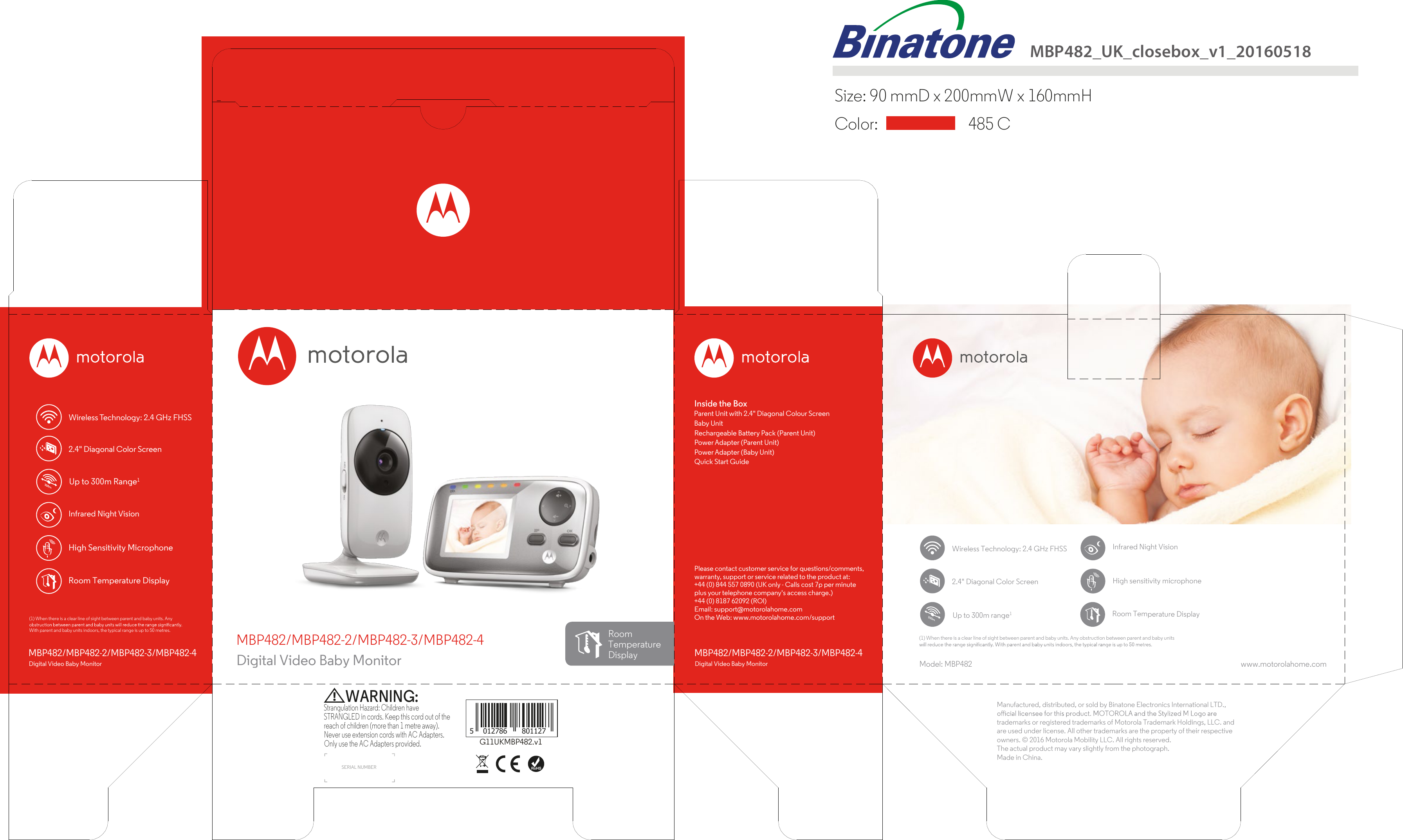  MBP482_UK_closebox_v1_20160518Size: 90 mmD x 200mmW x 160mmH   485 C Color:  High Sensitivity MicrophoneUp to 300m Range1Wireless Technology: 2.4 GHz FHSSPlease contact customer service for questions/comments,warranty, support or service related to the product at:+44 (0) 844 557 0890 (UK only - Calls cost 7p per minuteplus your telephone company&apos;s access charge.)+44 (0) 8187 62092 (ROl)Email: support@motorolahome.comOn the Web: www.motorolahome.com/supportInside the BoxParent Unit with 2.4&quot; Diagonal Colour Screen Baby UnitRechargeable Battery Pack (Parent Unit)Power Adapter (Parent Unit)Power Adapter (Baby Unit)Quick Start Guide MBP482/MBP482-2/MBP482-3/MBP482-4Digital Video Baby MonitorMBP482/MBP482-2/MBP482-3/MBP482-4Digital Video Baby Monitor Model: MBP482 www.motorolahome.comG11UKMBP482.v1SERIAL NUMBER(1) When there is a clear line of sight between parent and baby units. Any obstruction between parent and baby units(1) When there is a clear line of sight between parent and baby units. Any With parent and baby units indoors, the typical range is up to 50 metres.MBP482/MBP482-2/MBP482-3/MBP482-4Digital Video Baby MonitorRoomTemperatureDisplayInfrared Night VisionHigh sensitivity microphoneUp to 300m range1Wireless Technology: 2.4 GHz FHSSInfrared Night Vision5 012786 801127Manufactured, distributed, or sold by Binatone Electronics International LTD., trademarks or registered trademarks of Motorola Trademark Holdings, LLC. and are used under license. All other trademarks are the property of their respective owners. © 2016 Motorola Mobility LLC. All rights reserved.The actual product may vary slightly from the photograph. Made in China.Strangulation Hazard: Children have STRANGLED in cords. Keep this cord out of the reach of children (more than 1 metre away). Never use extension cords with AC Adapters. Only use the AC Adapters provided.WARNING:Room Temperature DisplayRoom Temperature Display2.4&quot; Diagonal Color Screen2.4&quot; Diagonal Color Screen