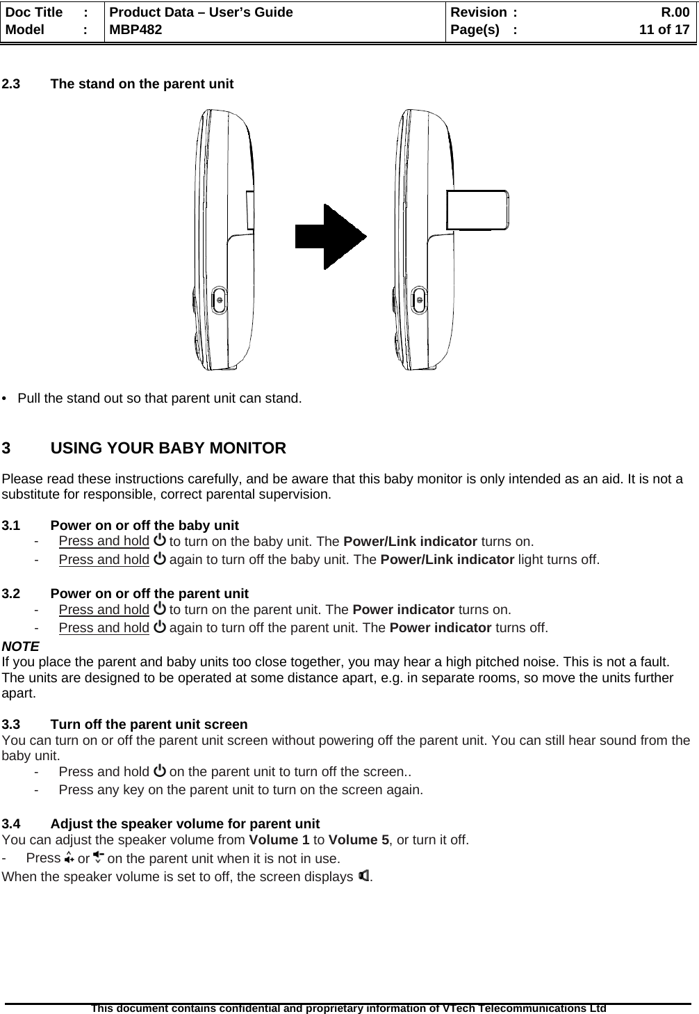  Doc Title  :  Product Data – User’s Guide  Revision :    R.00Model   :  MBP482  Page(s) :   11 of 17 This document contains confidential and proprietary information of VTech Telecommunications Ltd    2.3  The stand on the parent unit    •   Pull the stand out so that parent unit can stand.  3  USING YOUR BABY MONITOR Please read these instructions carefully, and be aware that this baby monitor is only intended as an aid. It is not a substitute for responsible, correct parental supervision.  3.1  Power on or off the baby unit -  Press and hold   to turn on the baby unit. The Power/Link indicator turns on. -  Press and hold   again to turn off the baby unit. The Power/Link indicator light turns off.  3.2  Power on or off the parent unit -  Press and hold   to turn on the parent unit. The Power indicator turns on. -  Press and hold   again to turn off the parent unit. The Power indicator turns off. NOTE If you place the parent and baby units too close together, you may hear a high pitched noise. This is not a fault. The units are designed to be operated at some distance apart, e.g. in separate rooms, so move the units further apart.  3.3  Turn off the parent unit screen You can turn on or off the parent unit screen without powering off the parent unit. You can still hear sound from the baby unit. -  Press and hold   on the parent unit to turn off the screen.. -  Press any key on the parent unit to turn on the screen again.  3.4  Adjust the speaker volume for parent unit You can adjust the speaker volume from Volume 1 to Volume 5, or turn it off. - Press  or   on the parent unit when it is not in use. When the speaker volume is set to off, the screen displays  .        