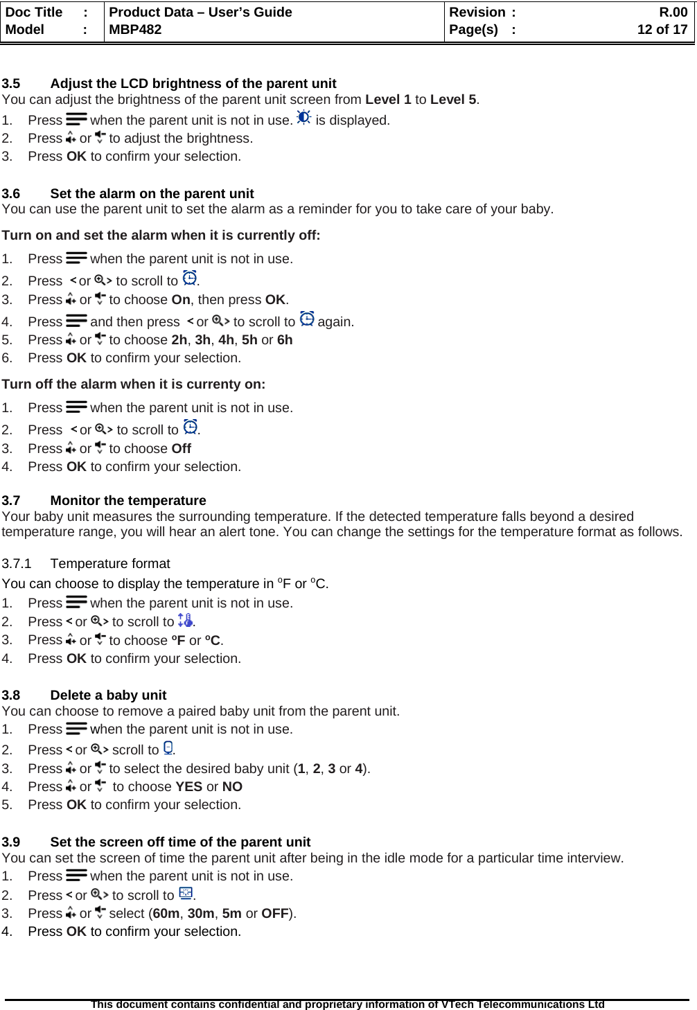  Doc Title  :  Product Data – User’s Guide  Revision :    R.00Model   :  MBP482  Page(s) :   12 of 17 This document contains confidential and proprietary information of VTech Telecommunications Ltd    3.5  Adjust the LCD brightness of the parent unit You can adjust the brightness of the parent unit screen from Level 1 to Level 5.  1.    Press   when the parent unit is not in use.   is displayed. 2.    Press   or   to adjust the brightness. 3.    Press OK to confirm your selection.  3.6  Set the alarm on the parent unit You can use the parent unit to set the alarm as a reminder for you to take care of your baby. Turn on and set the alarm when it is currently off: 1.    Press   when the parent unit is not in use. 2.    Press    or   to scroll to  . 3.    Press   or   to choose On, then press OK. 4.    Press   and then press    or   to scroll to   again. 5.    Press   or   to choose 2h, 3h, 4h, 5h or 6h 6.    Press OK to confirm your selection. Turn off the alarm when it is currenty on: 1.    Press   when the parent unit is not in use. 2.    Press   or   to scroll to  . 3.    Press   or   to choose Off 4.    Press OK to confirm your selection.  3.7  Monitor the temperature Your baby unit measures the surrounding temperature. If the detected temperature falls beyond a desired temperature range, you will hear an alert tone. You can change the settings for the temperature format as follows. 3.7.1 Temperature format You can choose to display the temperature in oF or oC. 1.    Press   when the parent unit is not in use. 2.    Press   or   to scroll to  . 3.    Press   or   to choose oF or oC. 4.    Press OK to confirm your selection.  3.8  Delete a baby unit You can choose to remove a paired baby unit from the parent unit. 1.    Press   when the parent unit is not in use. 2.    Press   or   scroll to  . 3.    Press   or   to select the desired baby unit (1, 2, 3 or 4). 4.    Press   or    to choose YES or NO 5.    Press OK to confirm your selection.  3.9  Set the screen off time of the parent unit You can set the screen of time the parent unit after being in the idle mode for a particular time interview.   1.    Press   when the parent unit is not in use. 2.    Press   or   to scroll to  . 3.    Press   or   select (60m, 30m, 5m or OFF). 4.    Press OK to confirm your selection.    