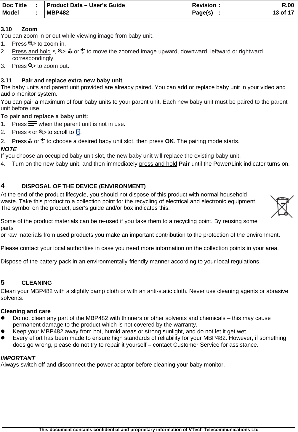  Doc Title  :  Product Data – User’s Guide  Revision :    R.00Model   :  MBP482  Page(s) :   13 of 17 This document contains confidential and proprietary information of VTech Telecommunications Ltd   3.10 Zoom You can zoom in or out while viewing image from baby unit. 1.    Press   to zoom in. 2.    Press and hold ,  ,   or   to move the zoomed image upward, downward, leftward or rightward correspondingly. 3.    Press   to zoom out.  3.11  Pair and replace extra new baby unit The baby units and parent unit provided are already paired. You can add or replace baby unit in your video and audio monitor system. You can pair a maximum of four baby units to your parent unit. Each new baby unit must be paired to the parent unit before use. To pair and replace a baby unit: 1.    Press   when the parent unit is not in use. 2.    Press   or   to scroll to  . 2.    Press   or   to choose a desired baby unit slot, then press OK. The pairing mode starts. NOTE If you choose an occupied baby unit slot, the new baby unit will replace the existing baby unit. 4.    Turn on the new baby unit, and then immediately press and hold Pair until the Power/Link indicator turns on.  4  DISPOSAL OF THE DEVICE (ENVIRONMENT)  At the end of the product lifecycle, you should not dispose of this product with normal household waste. Take this product to a collection point for the recycling of electrical and electronic equipment. The symbol on the product, user’s guide and/or box indicates this.  Some of the product materials can be re-used if you take them to a recycling point. By reusing some parts  or raw materials from used products you make an important contribution to the protection of the environment.  Please contact your local authorities in case you need more information on the collection points in your area.  Dispose of the battery pack in an environmentally-friendly manner according to your local regulations.  5  CLEANING  Clean your MBP482 with a slightly damp cloth or with an anti-static cloth. Never use cleaning agents or abrasive solvents.  Cleaning and care   Do not clean any part of the MBP482 with thinners or other solvents and chemicals – this may cause permanent damage to the product which is not covered by the warranty.   Keep your MBP482 away from hot, humid areas or strong sunlight, and do not let it get wet.   Every effort has been made to ensure high standards of reliability for your MBP482. However, if something does go wrong, please do not try to repair it yourself – contact Customer Service for assistance.  IMPORTANT Always switch off and disconnect the power adaptor before cleaning your baby monitor.         