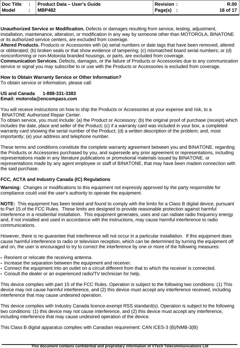  Doc Title  :  Product Data – User’s Guide  Revision :    R.00Model   :  MBP482  Page(s) :   16 of 17 This document contains confidential and proprietary information of VTech Telecommunications Ltd    Unauthorized Service or Modification. Defects or damages resulting from service, testing, adjustment, installation, maintenance, alteration, or modification in any way by someone other than MOTOROLA, BINATONE or its authorized service centers, are excluded from coverage.  Altered Products. Products or Accessories with (a) serial numbers or date tags that have been removed, altered or obliterated; (b) broken seals or that show evidence of tampering; (c) mismatched board serial numbers; or (d) nonconforming or non-Motorola branded housings, or parts, are excluded from coverage.  Communication Services. Defects, damages, or the failure of Products or Accessories due to any communication service or signal you may subscribe to or use with the Products or Accessories is excluded from coverage.   How to Obtain Warranty Service or Other Information? To obtain service or information, please call:  US and Canada      1-888-331-3383  Email: motorola@encompass.com  You will receive instructions on how to ship the Products or Accessories at your expense and risk, to a  BINATONE Authorized Repair Center.   To obtain service, you must include: (a) the Product or Accessory; (b) the original proof of purchase (receipt) which includes the date, place and seller of the Product; (c) if a warranty card was included in your box, a completed warranty card showing the serial number of the Product; (d) a written description of the problem; and, most importantly; (e) your address and telephone number.  These terms and conditions constitute the complete warranty agreement between you and BINATONE. regarding the Products or Accessories purchased by you, and supersede any prior agreement or representations, including representations made in any literature publications or promotional materials issued by BINATONE. or representations made by any agent employee or staff of BINATONE, that may have been madein connection with the said purchase.  FCC, ACTA and Industry Canada (IC) Regulations  Warning:  Changes or modifications to this equipment not expressly approved by the party responsible for compliance could void the user’s authority to operate the equipment.  NOTE:  This equipment has been tested and found to comply with the limits for a Class B digital device, pursuant to Part 15 of the FCC Rules.  These limits are designed to provide reasonable protection against harmful interference in a residential installation.  This equipment generates, uses and can radiate radio frequency energy and, if not installed and used in accordance with the instructions, may cause harmful interference to radio communications.  However, there is no guarantee that interference will not occur in a particular installation.  If this equipment does cause harmful interference to radio or television reception, which can be determined by turning the equipment off and on, the user is encouraged to try to correct the interference by one or more of the following measures:  •  Reorient or relocate the receiving antenna. •  Increase the separation between the equipment and receiver. •  Connect the equipment into an outlet on a circuit different from that to which the receiver is connected. •  Consult the dealer or an experienced radio/TV technician for help.  This device complies with part 15 of the FCC Rules. Operation is subject to the following two conditions: (1) This device may not cause harmful interference, and (2) this device must accept any interference received, including interference that may cause undesired operation.  This device complies with Industry Canada licence-exempt RSS standard(s). Operation is subject to the following two conditions: (1) this device may not cause interference, and (2) this device must accept any interference, including interference that may cause undesired operation of the device.  This Class B digital apparatus complies with Canadian requirement: CAN ICES-3 (B)/NMB-3(B)   