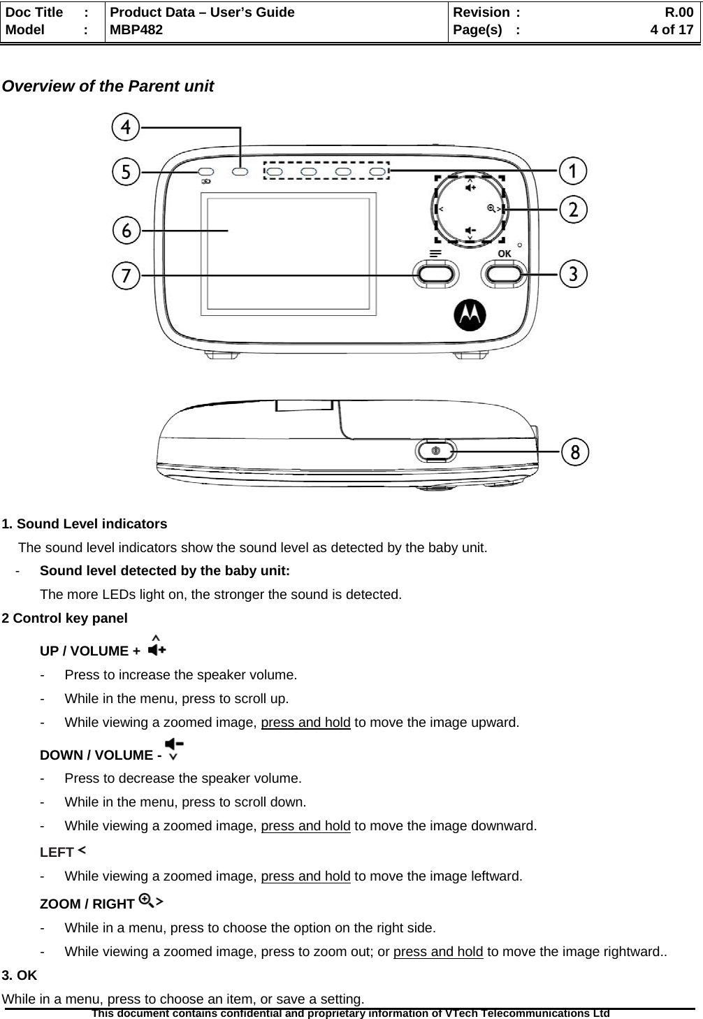  Doc Title  :  Product Data – User’s Guide  Revision :    R.00Model   :  MBP482  Page(s) :   4 of 17 This document contains confidential and proprietary information of VTech Telecommunications Ltd    Overview of the Parent unit        1. Sound Level indicators The sound level indicators show the sound level as detected by the baby unit.  -  Sound level detected by the baby unit:  The more LEDs light on, the stronger the sound is detected. 2 Control key panel  UP / VOLUME +   -  Press to increase the speaker volume. -  While in the menu, press to scroll up. -  While viewing a zoomed image, press and hold to move the image upward. DOWN / VOLUME -  -  Press to decrease the speaker volume. -  While in the menu, press to scroll down. -  While viewing a zoomed image, press and hold to move the image downward. LEFT   -  While viewing a zoomed image, press and hold to move the image leftward. ZOOM / RIGHT   -  While in a menu, press to choose the option on the right side. -  While viewing a zoomed image, press to zoom out; or press and hold to move the image rightward.. 3. OK While in a menu, press to choose an item, or save a setting. 