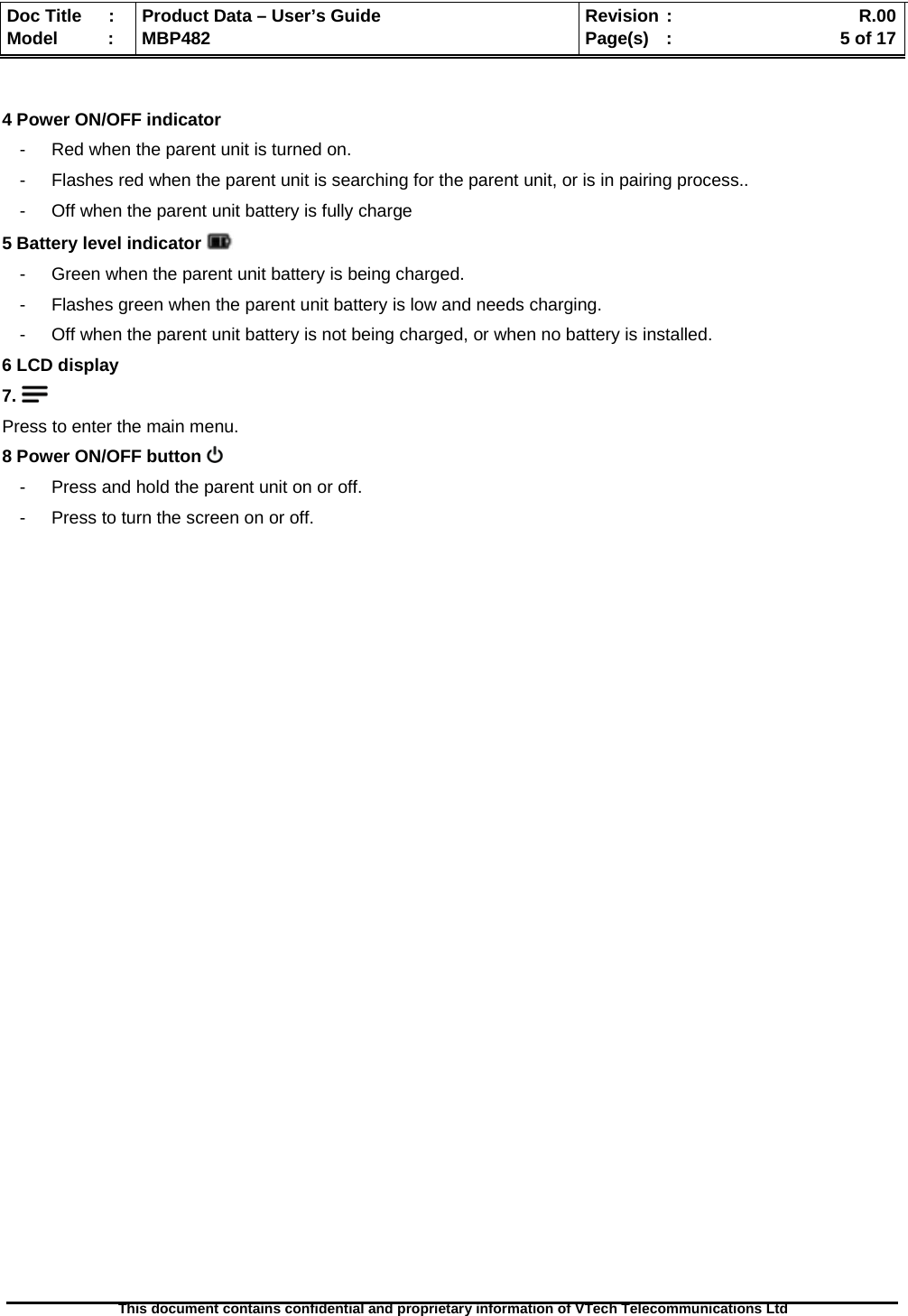  Doc Title  :  Product Data – User’s Guide  Revision :    R.00Model   :  MBP482  Page(s) :   5 of 17 This document contains confidential and proprietary information of VTech Telecommunications Ltd    4 Power ON/OFF indicator -  Red when the parent unit is turned on. -  Flashes red when the parent unit is searching for the parent unit, or is in pairing process.. -  Off when the parent unit battery is fully charge  5 Battery level indicator   -  Green when the parent unit battery is being charged. -  Flashes green when the parent unit battery is low and needs charging. -  Off when the parent unit battery is not being charged, or when no battery is installed. 6 LCD display 7.   Press to enter the main menu. 8 Power ON/OFF button   -  Press and hold the parent unit on or off. -  Press to turn the screen on or off.                          