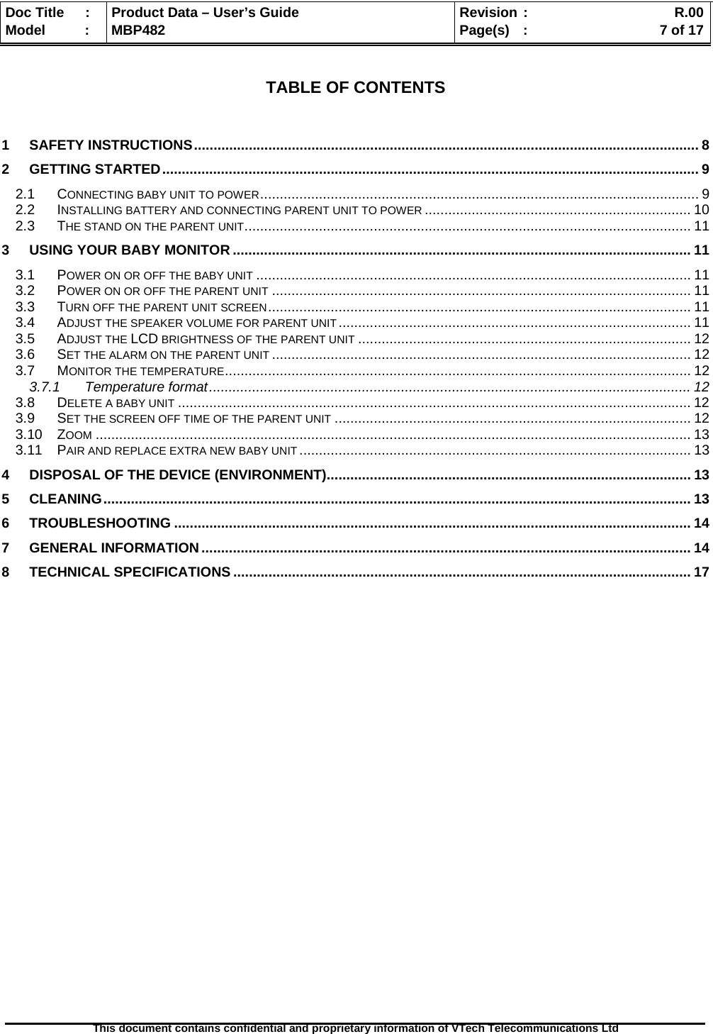  Doc Title  :  Product Data – User’s Guide  Revision :    R.00Model   :  MBP482  Page(s) :   7 of 17 This document contains confidential and proprietary information of VTech Telecommunications Ltd    TABLE OF CONTENTS   1 SAFETY INSTRUCTIONS ................................................................................................................................. 8 2 GETTING STARTED ......................................................................................................................................... 9 2.1 CONNECTING BABY UNIT TO POWER ........................................................................... .....................................  9 2.2 INSTALLING BATTERY AND CONNECTING PARENT UNIT TO POWER .................................................................... 10 2.3 THE STAND ON THE PARENT UNIT .................................................................................................................. 11 3 USING YOUR BABY MONITOR ..................................................................................................................... 11 3.1 POWER ON OR OFF THE BABY UNIT ............................................................................................................... 11 3.2 POWER ON OR OFF THE PARENT UNIT ........................................................................................................... 11 3.3 TURN OFF THE PARENT UNIT SCREEN ............................................................................................................  11 3.4 ADJUST THE SPEAKER VOLUME FOR PARENT UNIT ..........................................................................................  11 3.5 ADJUST THE LCD BRIGHTNESS OF THE PARENT UNIT ..................................................................................... 12 3.6 SET THE ALARM ON THE PARENT UNIT ........................................................................................................... 12 3.7 MONITOR THE TEMPERATURE ............... ....................... ....................... ....................... ....................... ............  12 3.7.1 Temperature format ........................................................................................................................... 12 3.8 DELETE A BABY UNIT ................................................................................................................................... 12 3.9 SET THE SCREEN OFF TIME OF THE PARENT UNIT ........................................................................................... 12 3.10 ZOOM ........................................................................................................................................................ 13 3.11 PAIR AND REPLACE EXTRA NEW BABY UNIT .................................................................................................... 13 4 DISPOSAL OF THE DEVICE (ENVIRONMENT) ............................................................................................. 13 5 CLEANING ...................................................................................................................................................... 13 6 TROUBLESHOOTING .................................................................................................................................... 14 7 GENERAL INFORMATION ............................................................................................................................. 14 8 TECHNICAL SPECIFICATIONS ..................................................................................................................... 17  