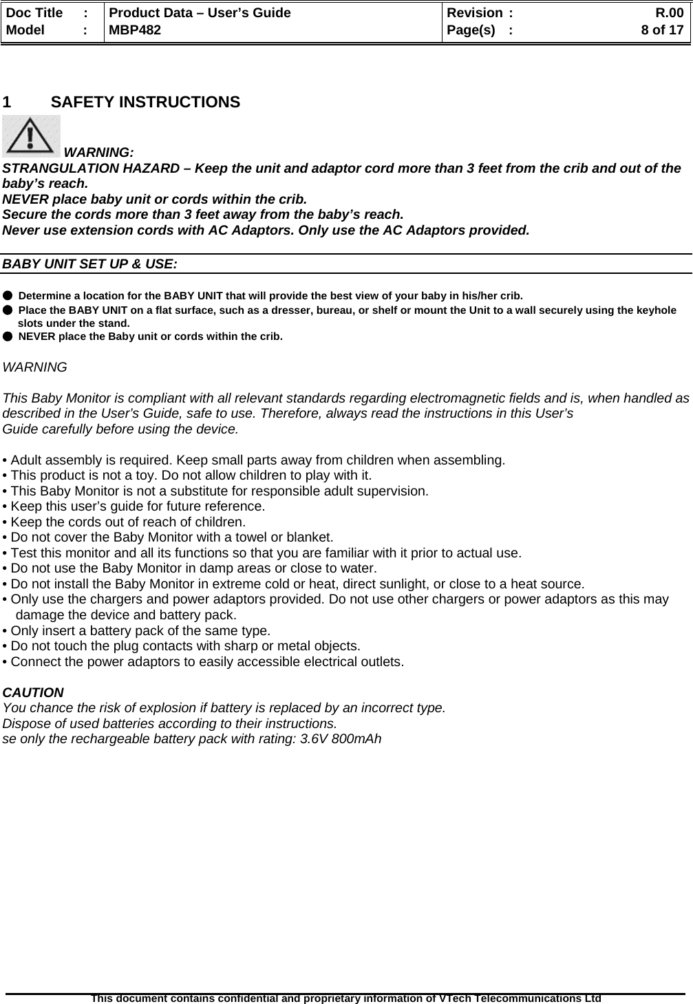  Doc Title  :  Product Data – User’s Guide  Revision :    R.00Model   :  MBP482  Page(s) :   8 of 17 This document contains confidential and proprietary information of VTech Telecommunications Ltd    1 SAFETY INSTRUCTIONS  WARNING: STRANGULATION HAZARD – Keep the unit and adaptor cord more than 3 feet from the crib and out of the baby’s reach. NEVER place baby unit or cords within the crib. Secure the cords more than 3 feet away from the baby’s reach. Never use extension cords with AC Adaptors. Only use the AC Adaptors provided.  BABY UNIT SET UP &amp; USE:  ● Determine a location for the BABY UNIT that will provide the best view of your baby in his/her crib. ● Place the BABY UNIT on a flat surface, such as a dresser, bureau, or shelf or mount the Unit to a wall securely using the keyhole slots under the stand. ● NEVER place the Baby unit or cords within the crib.  WARNING  This Baby Monitor is compliant with all relevant standards regarding electromagnetic fields and is, when handled as described in the User’s Guide, safe to use. Therefore, always read the instructions in this User’s Guide carefully before using the device.  • Adult assembly is required. Keep small parts away from children when assembling. • This product is not a toy. Do not allow children to play with it. • This Baby Monitor is not a substitute for responsible adult supervision. • Keep this user’s guide for future reference. • Keep the cords out of reach of children. • Do not cover the Baby Monitor with a towel or blanket. • Test this monitor and all its functions so that you are familiar with it prior to actual use. • Do not use the Baby Monitor in damp areas or close to water. • Do not install the Baby Monitor in extreme cold or heat, direct sunlight, or close to a heat source. • Only use the chargers and power adaptors provided. Do not use other chargers or power adaptors as this may damage the device and battery pack. • Only insert a battery pack of the same type. • Do not touch the plug contacts with sharp or metal objects. • Connect the power adaptors to easily accessible electrical outlets.  CAUTION You chance the risk of explosion if battery is replaced by an incorrect type. Dispose of used batteries according to their instructions. se only the rechargeable battery pack with rating: 3.6V 800mAh