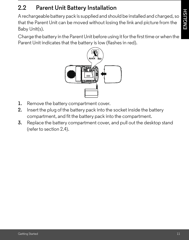 Getting Started 11ENGLISH2.2 Parent Unit Battery InstallationA rechargeable battery pack is supplied and should be installed and charged, so that the Parent Unit can be moved without losing the link and picture from the Baby Unit(s). Charge the battery in the Parent Unit before using it for the first time or when the Parent Unit indicates that the battery is low (flashes in red).1. Remove the battery compartment cover.2. Insert the plug of the battery pack into the socket inside the battery compartment, and fit the battery pack into the compartment. 3. Replace the battery compartment cover, and pull out the desktop stand (refer to section 2.4). REDBLACK