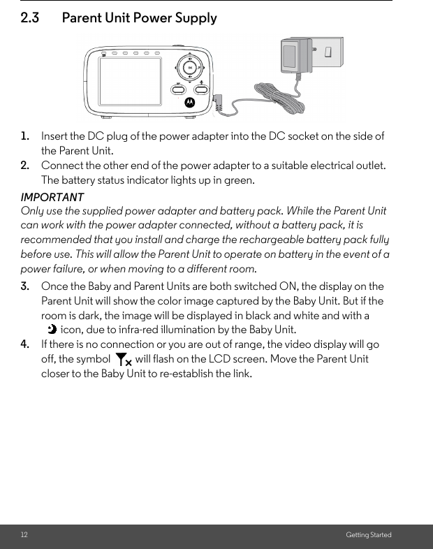 12 Getting Started2.3 Parent Unit Power Supply1. Insert the DC plug of the power adapter into the DC socket on the side of the Parent Unit. 2. Connect the other end of the power adapter to a suitable electrical outlet. The battery status indicator lights up in green.IMPORTANTOnly use the supplied power adapter and battery pack. While the Parent Unit can work with the power adapter connected, without a battery pack, it is recommended that you install and charge the rechargeable battery pack fully before use. This will allow the Parent Unit to operate on battery in the event of a power failure, or when moving to a different room.3. Once the Baby and Parent Units are both switched ON, the display on the Parent Unit will show the color image captured by the Baby Unit. But if the room is dark, the image will be displayed in black and white and with a icon, due to infra-red illumination by the Baby Unit.4. If there is no connection or you are out of range, the video display will go off, the symbol   will flash on the LCD screen. Move the Parent Unit closer to the Baby Unit to re-establish the link.