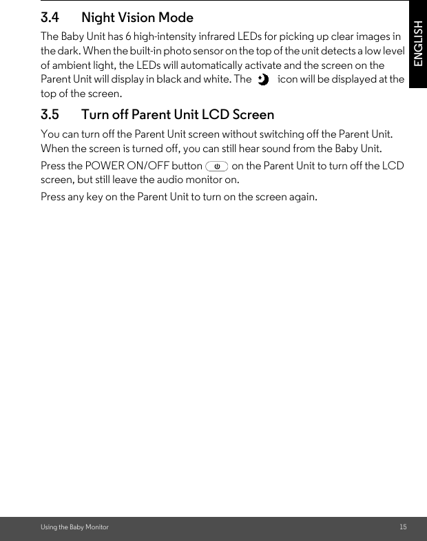 Using the Baby Monitor 15ENGLISH3.4 Night Vision ModeThe Baby Unit has 6 high-intensity infrared LEDs for picking up clear images in the dark. When the built-in photo sensor on the top of the unit detects a low level of ambient light, the LEDs will automatically activate and the screen on the Parent Unit will display in black and white. The   icon will be displayed at the top of the screen.3.5 Turn off Parent Unit LCD ScreenYou can turn off the Parent Unit screen without switching off the Parent Unit. When the screen is turned off, you can still hear sound from the Baby Unit.Press the POWER ON/OFF button   on the Parent Unit to turn off the LCD screen, but still leave the audio monitor on.Press any key on the Parent Unit to turn on the screen again.
