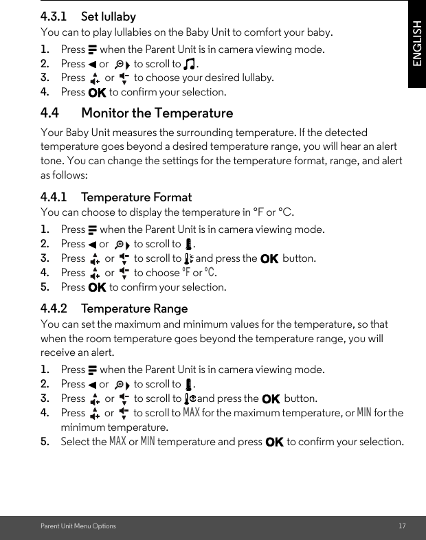 Parent Unit Menu Options 17ENGLISH4.3.1 Set lullabyYou can to play lullabies on the Baby Unit to comfort your baby.1. Press M when the Parent Unit is in camera viewing mode. 2. Press &lt; or   to scroll to  . 3. Press   or   to choose your desired lullaby. 4. Press O to confirm your selection.4.4 Monitor the Temperature Your Baby Unit measures the surrounding temperature. If the detected temperature goes beyond a desired temperature range, you will hear an alert tone. You can change the settings for the temperature format, range, and alert as follows:4.4.1 Temperature Format You can choose to display the temperature in °F or °C.1. Press M when the Parent Unit is in camera viewing mode. 2. Press &lt; or   to scroll to  . 3. Press   or   to scroll to   and press the O button.4. Press   or   to choose °F or °C. 5. Press O to confirm your selection.4.4.2 Temperature RangeYou can set the maximum and minimum values for the temperature, so that when the room temperature goes beyond the temperature range, you will receive an alert.1. Press M when the Parent Unit is in camera viewing mode. 2. Press &lt; or   to scroll to  . 3. Press   or   to scroll to  and press the O button.4. Press   or   to scroll to MAX for the maximum temperature, or MIN for the minimum temperature.5. Select the MAX or MIN temperature and press O to confirm your selection.