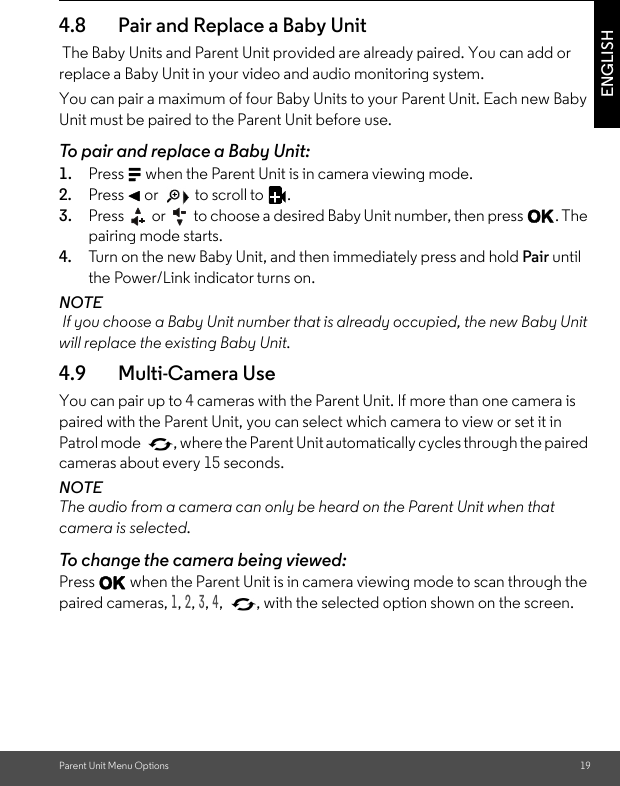 Parent Unit Menu Options 19ENGLISH4.8 Pair and Replace a Baby Unit The Baby Units and Parent Unit provided are already paired. You can add or replace a Baby Unit in your video and audio monitoring system. You can pair a maximum of four Baby Units to your Parent Unit. Each new Baby Unit must be paired to the Parent Unit before use. To pair and replace a Baby Unit: 1. Press M when the Parent Unit is in camera viewing mode. 2. Press &lt; or   to scroll to  . 3. Press   or   to choose a desired Baby Unit number, then press O. The pairing mode starts. 4. Tur n  o n the  n ew B a by U n it ,  a nd  then immediately press and hold Pair until the Power/Link indicator turns on. NOTE If you choose a Baby Unit number that is already occupied, the new Baby Unit will replace the existing Baby Unit. 4.9 Multi-Camera Use You can pair up to 4 cameras with the Parent Unit. If more than one camera is paired with the Parent Unit, you can select which camera to view or set it in Patrol mode  , where the Parent Unit automatically cycles through the paired cameras about every 15 seconds. NOTE The audio from a camera can only be heard on the Parent Unit when that camera is selected. To change the camera being viewed: Press O when the Parent Unit is in camera viewing mode to scan through the paired cameras, 1, 2, 3, 4,  , with the selected option shown on the screen.