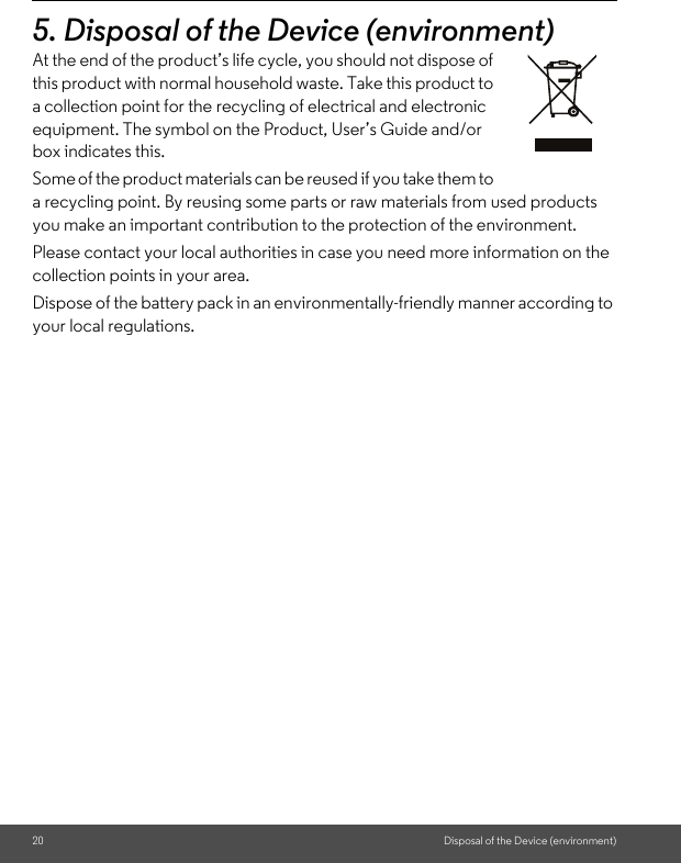 20 Disposal of the Device (environment)5. Disposal of the Device (environment)At the end of the product’s life cycle, you should not dispose of this product with normal household waste. Take this product to a collection point for the recycling of electrical and electronic equipment. The symbol on the Product, User’s Guide and/or box indicates this. Some of the product materials can be reused if you take them to a recycling point. By reusing some parts or raw materials from used products you make an important contribution to the protection of the environment. Please contact your local authorities in case you need more information on the collection points in your area. Dispose of the battery pack in an environmentally-friendly manner according to your local regulations.