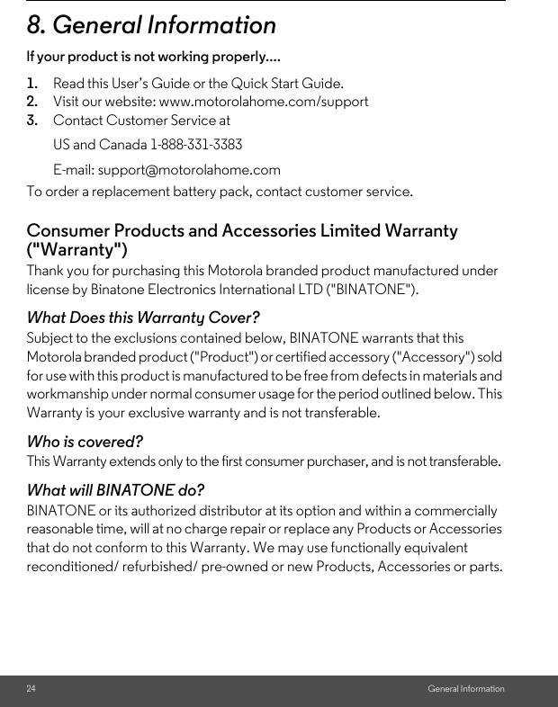 24 General Information8. General Informationlf your product is not working properly....1. Read this User’s Guide or the Quick Start Guide.2. Visit our website: www.motorolahome.com/support3. Contact Customer Service atTo order a replacement battery pack, contact customer service.Consumer Products and Accessories Limited Warranty (&quot;Warranty&quot;)Thank you for purchasing this Motorola branded product manufactured under license by Binatone Electronics International LTD (&quot;BINATONE&quot;).What Does this Warranty Cover?Subject to the exclusions contained below, BINATONE warrants that this Motorola branded product (&quot;Product&quot;) or certified accessory (&quot;Accessory&quot;) sold for use with this product is manufactured to be free from defects in materials and workmanship under normal consumer usage for the period outlined below. This Warranty is your exclusive warranty and is not transferable.Who is covered?This Warranty extends only to the first consumer purchaser, and is not transferable.What will BINATONE do?BINATONE or its authorized distributor at its option and within a commercially reasonable time, will at no charge repair or replace any Products or Accessories that do not conform to this Warranty. We may use functionally equivalent reconditioned/ refurbished/ pre-owned or new Products, Accessories or parts.US and Canada 1-888-331-3383E-mail: support@motorolahome.com