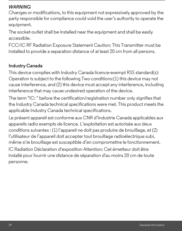 29 General InformationWARNINGChanges or modifications, to this equipment not expressively approved by the party responsible for compliance could void the user’s authority to operate the equipment.The socket-outlet shall be installed near the equipment and shall be easily accessible.Industry CanadaThis device complies with Industry Canada licence-exempt RSS standard(s): Operation is subject to the following Two conditions:(1) this device may not cause interference, and (2) this device must accept any interference, including interference that may cause undesired operation of the device.The term &quot;IC: &quot; before the certification/registration number only signifies that the Industry Canada technical specifications were met. This product meets the applicable Industry Canada technical specifications.Le présent appareil est conforme aux CNR d’Industrie Canada applicables aux appareils radio exempts de licence. L’exploitation est autorisée aux deux conditions suivantes : (1) l’appareil ne doit pas produire de brouillage, et (2) l’utilisateur de l’appareil doit accepter tout brouillage radioélectrique subi, même si le brouillage est susceptible d’en compromettre le fonctionnement.FCC/IC RF Radiation Exposure Statement Caution: This Transmitter must be installed to provide a separation distance of at least 20 cm from all persons.IC Radiation Déclaration d&apos;exposition Attention: Cet émetteur doit être installé pour fournir une distance de séparation d&apos;au moins 20 cm de toute personne.