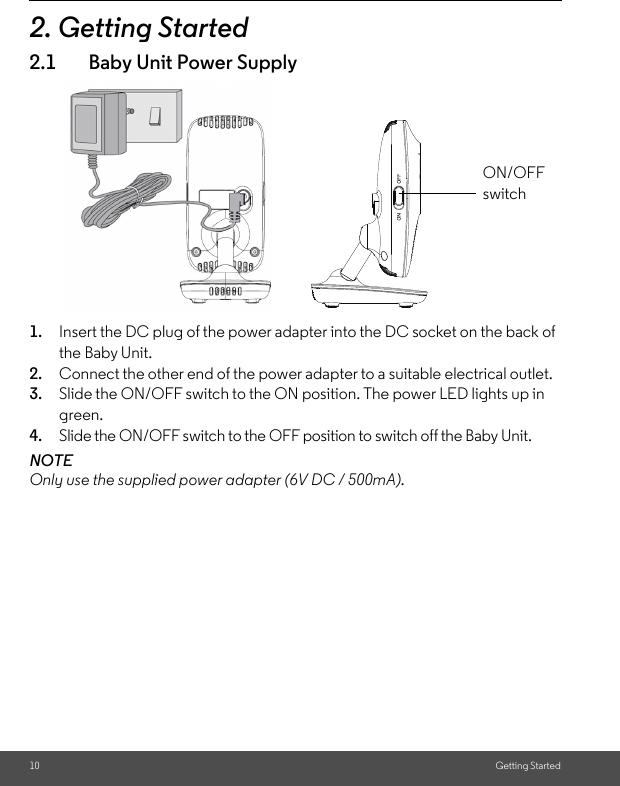 10 Getting Started2. Getting Started2.1 Baby Unit Power Supply1. Insert the DC plug of the power adapter into the DC socket on the back of the Baby Unit.2. Connect the other end of the power adapter to a suitable electrical outlet.3. Slide the ON/OFF switch to the ON position. The power LED lights up in green.4. Slide the ON/OFF switch to the OFF position to switch off the Baby Unit. NOTEOnly use the supplied power adapter (6V DC / 500mA).ON/OFF switch