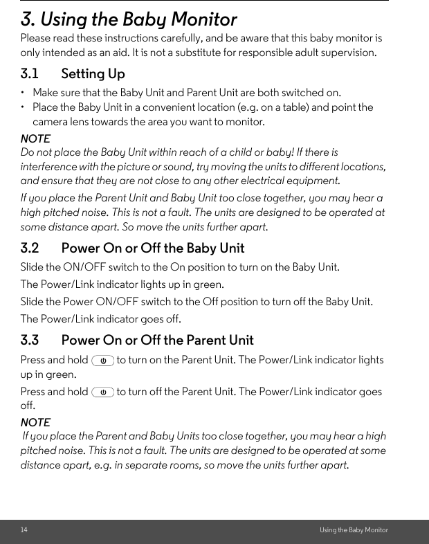 14 Using the Baby Monitor3. Using the Baby MonitorPlease read these instructions carefully, and be aware that this baby monitor is only intended as an aid. It is not a substitute for responsible adult supervision.3.1 Setting Up•  Make sure that the Baby Unit and Parent Unit are both switched on.•  Place the Baby Unit in a convenient location (e.g. on a table) and point the camera lens towards the area you want to monitor.NOTEDo not place the Baby Unit within reach of a child or baby! If there is interference with the picture or sound, try moving the units to different locations, and ensure that they are not close to any other electrical equipment.If you place the Parent Unit and Baby Unit too close together, you may hear a high pitched noise. This is not a fault. The units are designed to be operated at some distance apart. So move the units further apart.3.2 Power On or Off the Baby Unit Slide the ON/OFF switch to the On position to turn on the Baby Unit. The Power/Link indicator lights up in green. Slide the Power ON/OFF switch to the Off position to turn off the Baby Unit. The Power/Link indicator goes off.3.3 Power On or Off the Parent Unit Press and hold   to turn on the Parent Unit. The Power/Link indicator lights up in green. Press and hold   to turn off the Parent Unit. The Power/Link indicator goes off.NOTE If you place the Parent and Baby Units too close together, you may hear a high pitched noise. This is not a fault. The units are designed to be operated at some distance apart, e.g. in separate rooms, so move the units further apart.