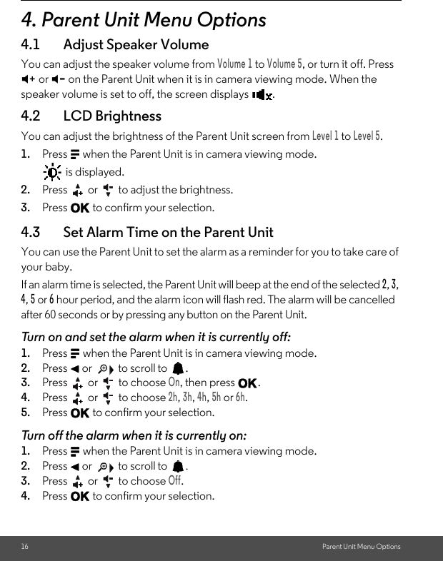 16 Parent Unit Menu Options4. Parent Unit Menu Options4.1 Adjust Speaker VolumeYou can adjust the speaker volume from Volume 1 to Volume 5, or turn it off. Press  + or - on the Parent Unit when it is in camera viewing mode. When the speaker volume is set to off, the screen displays  .4.2 LCD BrightnessYou can adjust the brightness of the Parent Unit screen from Level 1 to Level 5.1. Press M when the Parent Unit is in camera viewing mode.  is displayed. 2. Press   or   to adjust the brightness. 3. Press O to confirm your selection.4.3 Set Alarm Time on the Parent Unit You can use the Parent Unit to set the alarm as a reminder for you to take care of your baby. If an alarm time is selected, the Parent Unit will beep at the end of the selected 2, 3, 4, 5 or 6 hour period, and the alarm icon will flash red. The alarm will be cancelled after 60 seconds or by pressing any button on the Parent Unit. Turn on and set the alarm when it is currently off: 1. Press M when the Parent Unit is in camera viewing mode. 2. Press &lt; or   to scroll to  . 3. Press   or   to choose On, then press O. 4. Press   or   to choose 2h, 3h, 4h, 5h or 6h. 5. Press O to confirm your selection. Turn off the alarm when it is currently on: 1. Press M when the Parent Unit is in camera viewing mode. 2. Press &lt; or   to scroll to  . 3. Press   or   to choose Off. 4. Press O to confirm your selection.