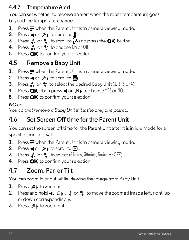 18 Parent Unit Menu Options4.4.3 Temperature AlertYou can set whether to receive an alert when the room temperature goes beyond the temperature range.1. Press M when the Parent Unit is in camera viewing mode. 2. Press &lt; or   to scroll to  . 3. Press   or   to scroll to  and press the O button.4. Press   or   to choose On or Off.5. Press O to confirm your selection.4.5 Remove a Baby Unit1. Press M when the Parent Unit is in camera viewing mode. 2. Press &lt; or   to scroll to  . 3. Press  or   to select the desired Baby Unit (1, 2, 3 or 4). 4. Press O, then press &lt; or   to choose YES or NO. 5. Press O to confirm your selection. NOTE You cannot remove a Baby Unit if it is the only one paired.4.6 Set Screen Off time for the Parent UnitYou can set the screen off time for the Parent Unit after it is in idle mode for a specific time interval. 1. Press M when the Parent Unit is in camera viewing mode. 2. Press &lt; or   to scroll to  . 3. Press   or   to select (60mins, 30mins, 5mins or OFF). 4. Press O to confirm your selection.4.7 Zoom, Pan or TiltYou can zoom in or out while viewing the image from Baby Unit. 1. Press   to zoom in. 2. Press and hold &lt;,   , or  to move the zoomed image left, right, up or down correspondingly. 3. Press   to zoom out.