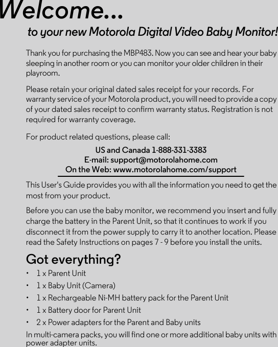 Welcome...to your new Motorola Digital Video Baby Monitor!Thank you for purchasing the MBP483. Now you can see and hear your baby sleeping in another room or you can monitor your older children in their playroom.Please retain your original dated sales receipt for your records. For warranty service of your Motorola product, you will need to provide a copy of your dated sales receipt to confirm warranty status. Registration is not required for warranty coverage. For product related questions, please call:This User&apos;s Guide provides you with all the information you need to get the most from your product.Before you can use the baby monitor, we recommend you insert and fully charge the battery in the Parent Unit, so that it continues to work if you disconnect it from the power supply to carry it to another location. Please read the Safety Instructions on pages 7 - 9 before you install the units.Got everything?•  1 x Parent Unit •  1 x Baby Unit (Camera)•  1 x Rechargeable Ni-MH battery pack for the Parent Unit•  1 x Battery door for Parent Unit• 2 x Power adapters for the Parent and Baby units In multi-camera packs, you will find one or more additional baby units with power adapter units.US and Canada 1-888-331-3383E-mail: support@motorolahome.comOn the Web: www.motorolahome.com/support