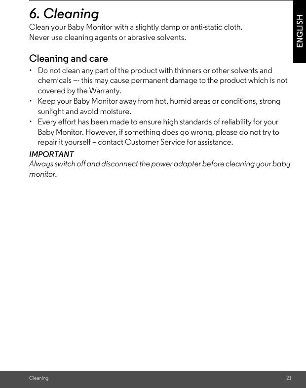 Cleaning 21ENGLISH6. Cleaning Clean your Baby Monitor with a slightly damp or anti-static cloth. Never use cleaning agents or abrasive solvents.Cleaning and care•  Do not clean any part of the product with thinners or other solvents and chemicals –- this may cause permanent damage to the product which is not covered by the Warranty.•  Keep your Baby Monitor away from hot, humid areas or conditions, strong sunlight and avoid moisture.•  Every effort has been made to ensure high standards of reliability for your Baby Monitor. However, if something does go wrong, please do not try to repair it yourself – contact Customer Service for assistance.IMPORTANT Always switch off and disconnect the power adapter before cleaning your baby monitor.