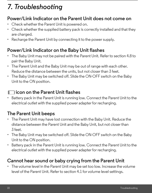 22 Troubleshooting7. TroubleshootingPower/Link Indicator on the Parent Unit does not come on •  Check whether the Parent Unit is powered on. •  Check whether the supplied battery pack is correctly installed and that they are charged. •  Recharge the Parent Unit by connecting it to the power supply. Power/Link Indicator on the Baby Unit flashes • The Baby Unit may not be paired with the Parent Unit. Refer to section 4.8 topair the Baby Unit. •  The Parent Unit and the Baby Unit may be out of range with each other.Reduce the distance between the units, but not closer than 3 feet. •  The Baby Unit may be switched off. Slide the ON-OFF switch on the Baby Unit to the ON position.  icon on the Parent Unit flashes•  Battery pack in the Parent Unit is running low. Connect the Parent Unit to the electrical outlet with the supplied power adapter for recharging. The Parent Unit beeps • The Parent Unit may have lost connection with the Baby Unit. Reduce the distance between the Parent Unit and the Baby Unit, but not closer than 3 feet. •  The Baby Unit may be switched off. Slide the ON-OFF switch on the Baby Unit to the ON position. •  Battery pack in the Parent Unit is running low. Connect the Parent Unit to the electrical outlet with the supplied power adapter for recharging.Cannot hear sound or baby crying from the Parent Unit •  The volume level in the Parent Unit may be set too low. Increase the volume level of the Parent Unit. Refer to section 4.1 for volume level settings. 