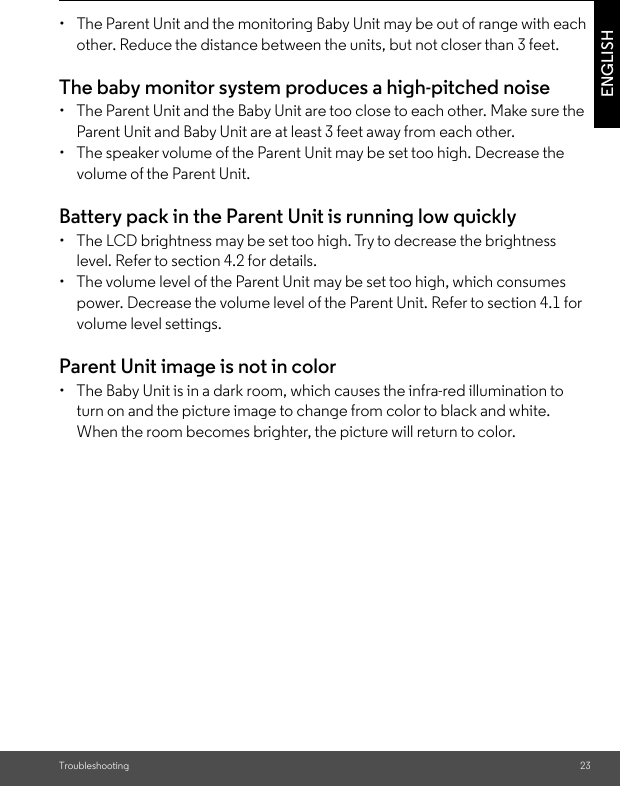 Troubleshooting 23ENGLISH• The Parent Unit and the monitoring Baby Unit may be out of range with each other. Reduce the distance between the units, but not closer than 3 feet.The baby monitor system produces a high-pitched noise •  The Parent Unit and the Baby Unit are too close to each other. Make sure the Parent Unit and Baby Unit are at least 3 feet away from each other. •  The speaker volume of the Parent Unit may be set too high. Decrease the volume of the Parent Unit. Battery pack in the Parent Unit is running low quickly •  The LCD brightness may be set too high. Try to decrease the brightnesslevel. Refer to section 4.2 for details. •  The volume level of the Parent Unit may be set too high, which consumes power. Decrease the volume level of the Parent Unit. Refer to section 4.1 for volume level settings. Parent Unit image is not in color •  The Baby Unit is in a dark room, which causes the infra-red illumination to turn on and the picture image to change from color to black and white. When the room becomes brighter, the picture will return to color.