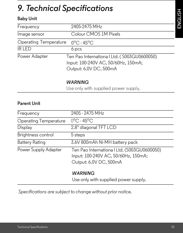 Technical Specifications 30ENGLISH9. Technical SpecificationsBaby Unit Parent Unit  Specifications are subject to change without prior notice.Frequency 2405 - 2475 MHzOperating Temperature 0oC - 45oCDisplay 2.8&quot; diagonal TFT LCDBrightness control 5 stepsBattery Rating 3.6V 800mAh Ni-MH battery packPower Supply Adapter  WARNINGUse only with supplied power supply.Frequency 2405-2475 MHzImage sensor Colour CMOS 1M PixelsIR LED 6 pcsPower AdapterWARNINGUse only with supplied power supply.Operating Temperature   0oC - 45oCTen Pao Internationa l Ltd. ( S003GU0600050)Input: 100-240V AC, 50/60Hz, 150mA; Output: 6.0V DC, 500mATen Pao Internationa l Ltd. (S003GU0600050) Input: 100-240V AC, 50/60Hz, 150mA; Output: 6.0V DC, 500mA